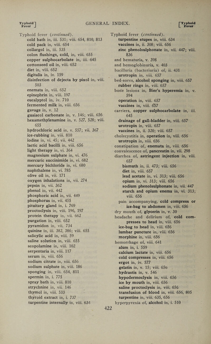 Typhoid] Fever J GENERAL INDEX. (“Typhoid L Fever Typhoid fever (continued). cold bath in, iii. 531; viii. 654, 810, 813 cold pack in, viii. 654 collargol in, iii. 535 colon flushings, cold, in, viii. 655 copper sulphocarbolate in, iii. 645 cottonseed oil in, viii. 652 diet in, viii. 652 digitalis in, iv. 159 disinfection of dejecta by pixol in, viii. 503 enemata in, viii. 652 epinephrin in, viii. 197 eucalyptol in, iv. 710 fermented milk in, viii. 656 gavage in, v. 12 guaiacol carbonate in, v. 146; viii. 656 hexamethylenamine in, v. 527, 528; viii. 655 hydrochloric acid in, v. 557; vii. 367 ice-rubbing in, viii. 810 iodine in, vi. 45; vii. 442 lactic acid bacilli in, viii. 656 light therapy in, vi. 364 magnesium sulphate in, vi. 476 mercuric succinimide in, vi. 682 mercury bichloride in, vi. 680 naphthalene in, vi. 785 olive oil in, vii. 171 oxygen inhalations in, vii. 274 pepsin in, vii. 362 phenol in, vii. 442 phosphoric acid in, vii. 449 phosphorus in, vii. 455 pituitary gland in, i. 769 proctoclysis in, viii. 196, 197 protein therapy in, vii. 662 purgation in, viii. 652 pyramidon in, vii. 734 quinine in, iii. 382, 386; viii. 655 salicylic acid in, viii. 59 saline solution in, viii. 655 scopolamine in, viii. 102 serpentaria in, viii. 117 serum in, viii. 656 sodium citrate in, viii. 656 sodium sulphate in, viii. 186 sponging in, viii. 654, 811 spermin in, i. 775 spray bath in, viii. 810 strychnine in, vii. 146 thymol in, viii. 533 thyroid extract in, i. 737 turpentine internally in, viii. 634 Typhoid fever (continued). turpentine stupes in, viii. 634 vaccines in, ii. 308; viii. 656 zinc phenolsulphonate in, vii. 447; viii. 836 and hematuria, v. 398 and hemoglobinuria, v. 403 bacilluria (bacteriuria) of, ii. 431 urotropin in, viii. 657 bed-sores, alcohol sponging in, viii. 657 rubber rings in, viii. 657 bone lesions in, Bier’s hyperemia in, v. 594 operation in, viii. 657 vaccines in, viii. 657 carriers, copper sulphocarbolate in, iii. 645 drainage of gall-bladder in, viii. 657 urotropin in, viii. 657 vaccines in, ii. 320; viii. 657 cholecystitis in, operation in, viii. 656 urotropin in, viii. 656 constipation of, enemata in, viii. 656 convalescence of, pancreatin in, vii. 298 diarrhea of, astringent injection in, viii. 657 bismuth in, ii. 473; viii. 656 diet in, viii. 657 lead acetate in, vi. 313; viii. 656 opium in, vi. 313; viii. 656 sodium phenolsulphonate in, vii. 447 starch and opium enema in, vi. 313; viii. 656 pain accompanying, cold compress or ice-bag to abdomen in, viii. 656 dry mouth of, glycerin in, v. 30 headache and delirium of, cold com¬ presses to head in, viii. 656 ice-bag to head in, viii. 656 lumbar puncture in, viii. 656 morphine in, viii. 656 hemorrhage of, viii. 641 alum in, i. 559 calcium lactate in, viii. 656 cold compresses in, viii. 656 ergot in, iv. 577 gelatin in, v. 15; viii. 65b hydrastis in, v. 546 hypodermoclysis in, viii. 656 ice by mouth in, viii. 656 saline proctoclysis in, viii. 656 transfusion of blood in, viii. 656, 805 turpentine in, viii. 635, 656 hyperpyrexia of, alcohol in, i. 510