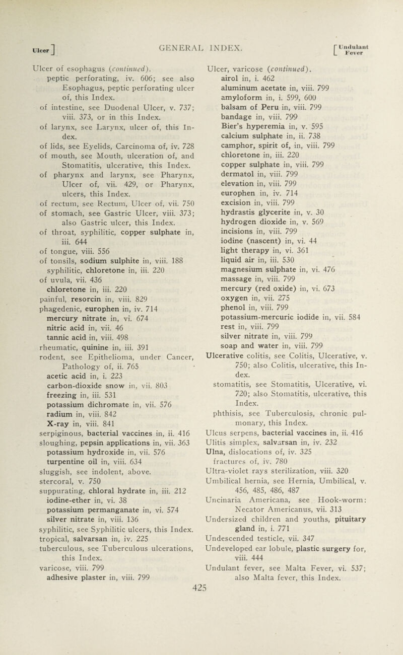 [Umlulant Fever Ulcer J Ulcer of esophagus (continued). peptic perforating, iv. 606; see also Esophagus, peptic perforating ulcer of, this Index. of intestine, see Duodenal Ulcer, v. 737; viii. 373, or in this Index, of larynx, see Larynx, ulcer of, this In¬ dex. of lids, see Eyelids, Carcinoma of, iv. 728 of mouth, see Mouth, ulceration of, and Stomatitis, ulcerative, this Index, of pharynx and larynx, see Pharynx, Ulcer of, vii. 429, or Pharynx, ulcers, this Index. of rectum, see Rectum, Ulcer of, vii. 750 of stomach, see Gastric Ulcer, viii. 373; also Gastric ulcer, this Index, of throat, syphilitic, copper sulphate in, iii. 644 of tongue, viii. 556 of tonsils, sodium sulphite in, viii. 188 syphilitic, chloretone in, iii. 220 of uvula, vii. 436 chloretone in, iii. 220 painful, resorcin in, viii. 829 phagedenic, europhen in, iv. 714 mercury nitrate in, vi. 674 nitric acid in, vii. 46 tannic acid in, viii. 498 rheumatic, quinine in, iii. 391 rodent, see Epithelioma, under Cancer, Pathology of, ii. 765 acetic acid in, i. 223 carbon-dioxide snow in, vii. 803 freezing in, iii. 531 potassium dichromate in, vii. 576 radium in, viii. 842 X-ray in, viii. 841 serpiginous, bacterial vaccines in, ii. 416 sloughing, pepsin applications in, vii. 363 potassium hydroxide in, vii. 576 turpentine oil in, viii. 634 sluggish, see indolent, above, stercoral, v. 750 suppurating, chloral hydrate in, iii. 212 iodine-ether in, vi. 38 potassium permanganate in, vi. 574 silver nitrate in, viii. 136 syphilitic, see Syphilitic ulcers, this Index, tropical, salvarsan in, iv. 225 tuberculous, see Tuberculous ulcerations, this Index, varicose, viii. 799 adhesive plaster in, viii. 799 Ulcer, varicose (continued). airol in, i. 462 aluminum acetate in, viii. 799 amyloform in, i. 599, 600 balsam of Peru in, viii. 799 bandage in, viii. 799 Bier’s hyperemia in, v. 595 calcium sulphate in, ii. 738 camphor, spirit of, in, viii. 799 chloretone in, iii. 220 copper sulphate in, viii. 799 dermatol in, viii. 799 elevation in, viii. 799 europhen in, iv. 714 excision in, viii. 799 hydrastis glycerite in, v. 30 hydrogen dioxide in, v. 569 incisions in, viii. 799 iodine (nascent) in, vi. 44 light therapy in, vi. 361 liquid air in, iii. 530 magnesium sulphate in, vi. 476 massage in, viii. 799 mercury (red oxide) in, vi. 673 oxygen in, vii. 275 phenol in, viii. 799 potassium-mercuric iodide in, vii. 584 rest in, viii. 799 silver nitrate in, viii. 799 soap and water in, viii. 799 Ulcerative colitis, see Colitis, Ulcerative, v. 750; also Colitis, ulcerative, this In¬ dex. stomatitis, see Stomatitis, Ulcerative, vi. 720; also Stomatitis, ulcerative, this Index. phthisis, see Tuberculosis, chronic pul¬ monary, this Index. Ulcus serpens, bacterial vaccines in, ii. 416 Ulitis simplex, salvarsan in, iv. 232 Ulna, dislocations of, iv. 325 fractures of, iv. 780 Ultra-violet rays sterilization, viii. 320 Umbilical hernia, see Hernia, Umbilical, v. 456, 485, 486, 487 Uncinaria Americana, see Hook-worm: Necator Ainericanus, vii. 313 Undersized children and youths, pituitary gland in, i. 771 Undescended testicle, vii. 347 Undeveloped ear lobule, plastic surgery for, viii. 444 Undulant fever, see Malta Fever, vi. 537; also Malta fever, this Index.