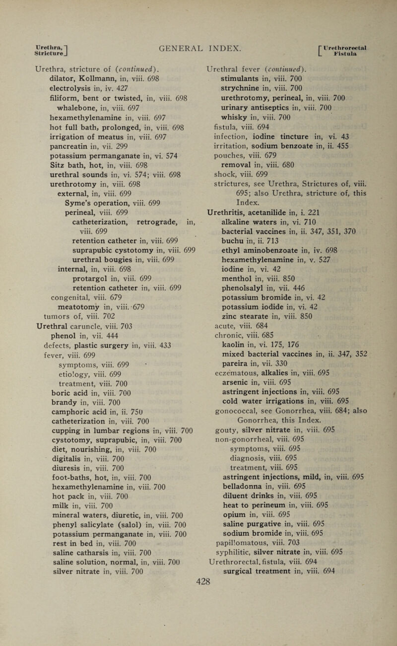 Urethra, 1 Stricture J GENERAL INDEX. Urethrorectal Fistula Urethra, stricture of (continued). dilator, Kollmann, in, viii. 698 electrolysis in, iv. 427 filiform, bent or twisted, in, viii. 698 whalebone, in, viii. 697 hexamethylenamine in, viii. 697 hot full bath, prolonged, in, viii. 698 irrigation of meatus in, viii. 697 pancreatin in, vii. 299 potassium permanganate in, vi. 574 Sitz bath, hot, in, viii. 698 urethral sounds in, vi. 574; viii. 698 urethrotomy in, viii. 698 external, in, viii. 699 Syme’s operation, viii. 699 perineal, viii. 699 catheterization, retrograde, in, viii. 699 retention catheter in, viii. 699 suprapubic cystotomy in, viii. 699 urethral bougies in, viii. 699 internal, in, viii. 698 protargol in, viii. 699 retention catheter in, viii. 699 congenital, viii. 679 meatotomy in, viii. 679 tumors of, viii. 702 Urethral caruncle, viii. 703 phenol in, vii. 444 defects, plastic surgery in, viii. 433 fever, viii. 699 symptoms, viii. 699 etiology, viii. 699 treatment, viii. 700 boric acid in, viii. 700 brandy in, viii. 700 camphoric acid in, ii. 750 catheterization in, viii. 700 cupping in lumbar regions in, viii. 700 cystotomy, suprapubic, in, viii. 700 diet, nourishing, in, viii. 700 digitalis in, viii. 700 diuresis in, viii. 700 foot-baths, hot, in, viii. 700 hexamethylenamine in, viii. 700 hot pack in, viii. 700 milk in, viii. 700 mineral waters, diuretic, in, viii. 700 phenyl salicylate (salol) in, viii. 700 potassium permanganate in, viii. 700 rest in bed in, viii. 700 saline catharsis in, viii. 700 saline solution, normal, in, viii. 700 silver nitrate in, viii. 700 Urethral fever (continued). stimulants in, viii. 700 strychnine in, viii. 700 urethrotomy, perineal, in, viii. 700 urinary antiseptics in, viii. 700 whisky in, viii. 700 fistula, viii. 694 infection, iodine tincture in, vi. 43 irritation, sodium benzoate in, ii. 455 pouches, viii. 679 removal in, viii. 680 shock, viii. 699 strictures, see Urethra, Strictures of, viii. 695; also Urethra, stricture of, this Index. Urethritis, acetanilide in, i. 221 alkaline waters in, vi. 710 bacterial vaccines in, ii. 347, 351, 370 buchu in, ii. 713 ethyl aminobenzoate in, iv. 698 hexamethylenamine in, v. 527 iodine in, vi. 42 menthol in, viii. 850 phenolsalyl in, vii. 446 potassium bromide in, vi. 42 potassium iodide in, vi. 42 zinc stearate in, viii. 850 acute, viii. 684 chronic, viii. 685 kaolin in, vi. 175, 176 mixed bacterial vaccines in, ii. 347, 352 pareira in, vii. 330 eczematous, alkalies in, viii. 695 arsenic in, viii. 695 astringent injections in, viii. 695 cold water irrigations in, viii. 695 gonococcal, see Gonorrhea, viii. 684; also Gonorrhea, this Index, gouty, silver nitrate in, viii. 695 non-gonorrheal, viii. 695 symptoms, viii. 695 diagnosis, viii. 695 treatment, viii. 695 astringent injections, mild, in, viii. 695 belladonna in, viii. 695 diluent drinks in, viii. 695 heat to perineum in, viii. 695 opium in, viii. 695 saline purgative in, viii. 695 sodium bromide in, viii. 695 papillomatous, viii. 703 syphilitic, silver nitrate in, viii. 695 Urethrorectal, fistula, viii. 694 surgical treatment in, viii. 694