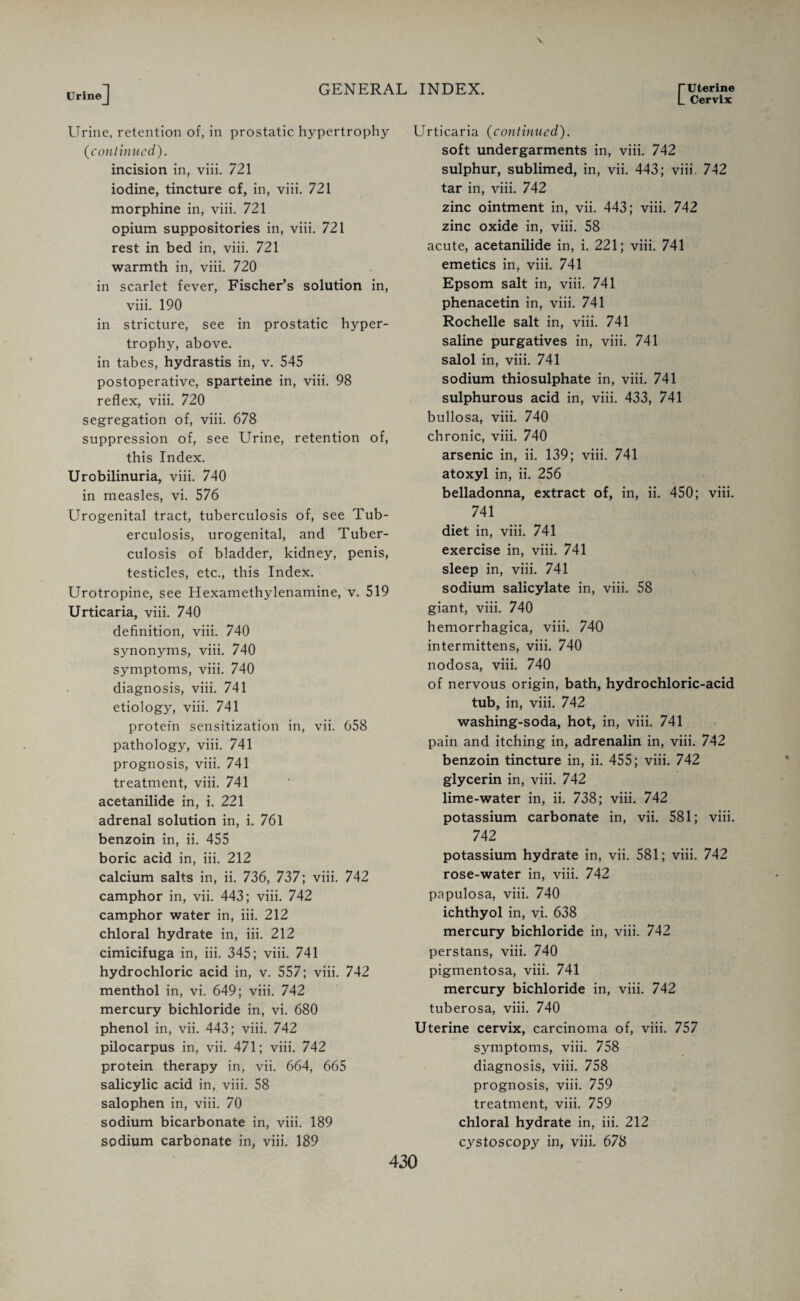 C Uterine Cervix Urine Urine, retention of, in prostatic hypertrophy (continued). incision in, viii. 721 iodine, tincture of, in, viii. 721 morphine in, viii. 721 opium suppositories in, viii. 721 rest in bed in, viii. 721 warmth in, viii. 720 in scarlet fever, Fischer's solution in, viii. 190 in stricture, see in prostatic hyper¬ trophy, above, in tabes, hydrastis in, v. 545 postoperative, sparteine in, viii. 98 reflex, viii. 720 segregation of, viii. 678 suppression of, see Urine, retention of, this Index. Urobilinuria, viii. 740 in measles, vi. 576 Urogenital tract, tuberculosis of, see Tub¬ erculosis, urogenital, and Tuber¬ culosis of bladder, kidney, penis, testicles, etc., this Index. Urotropine, see Hexamethylenamine, v. 519 Urticaria, viii. 740 definition, viii. 740 synonyms, viii. 740 symptoms, viii. 740 diagnosis, viii. 741 etiology, viii. 741 protein sensitization in, vii. 658 pathology, viii. 741 prognosis, viii. 741 treatment, viii. 741 acetanilide in, i. 221 adrenal solution in, i. 761 benzoin in, ii. 455 boric acid in, iii. 212 calcium salts in, ii. 736, 737; viii. 742 camphor in, vii. 443; viii. 742 camphor water in, iii. 212 chloral hydrate in, iii. 212 cimicifuga in, iii. 345; viii. 741 hydrochloric acid in, v. 557; viii. 742 menthol in, vi. 649; viii. 742 mercury bichloride in, vi. 680 phenol in, vii. 443; viii. 742 pilocarpus in, vii. 471; viii. 742 protein therapy in, vii. 664, 665 salicylic acid in, viii. 58 salophen in, viii. 70 sodium bicarbonate in, viii. 189 sodium carbonate in, viii. 189 Urticaria (continued). soft undergarments in, viii. 742 sulphur, sublimed, in, vii. 443; viii, 742 tar in, viii. 742 zinc ointment in, vii. 443; viii. 742 zinc oxide in, viii. 58 acute, acetanilide in, i. 221; viii. 741 emetics in, viii. 741 Epsom salt in, viii. 741 phenacetin in, viii. 741 Rochelle salt in, viii. 741 saline purgatives in, viii. 741 salol in, viii. 741 sodium thiosulphate in, viii. 741 sulphurous acid in, viii. 433, 741 bullosa, viii. 740 chronic, viii. 740 arsenic in, ii. 139; viii. 741 atoxyl in, ii. 256 belladonna, extract of, in, ii. 450; viii. 741 diet in, viii. 741 exercise in, viii. 741 sleep in, viii. 741 sodium salicylate in, viii. 58 giant, viii. 740 hemorrhagica, viii. 740 intermittens, viii. 740 nodosa, viii. 740 of nervous origin, bath, hydrochloric-acid tub, in, viii. 742 washing-soda, hot, in, viii. 741 pain and itching in, adrenalin in, viii. 742 benzoin tincture in, ii. 455; viii. 742 glycerin in, viii. 742 lime-water in, ii. 738; viii. 742 potassium carbonate in, vii. 581; viii. 742 potassium hydrate in, vii. 581; viii. 742 rose-water in, viii. 742 papulosa, viii. 740 ichthyol in, vi. 638 mercury bichloride in, viii. 742 perstans, viii. 740 pigmentosa, viii. 741 mercury bichloride in, viii. 742 tuberosa, viii. 740 Uterine cervix, carcinoma of, viii. 757 symptoms, viii. 758 diagnosis, viii. 758 prognosis, viii. 759 treatment, viii. 759 chloral hydrate in, iii. 212 cystoscopy in, viii. 678