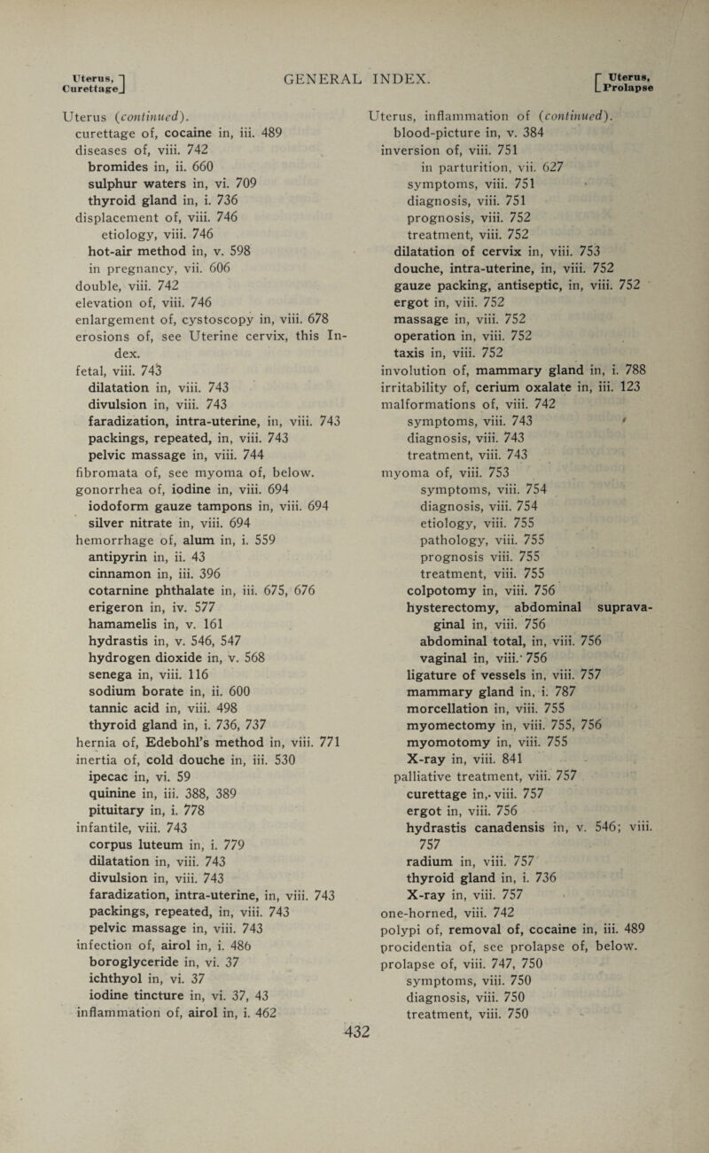 Uterus, 1 GENERAL CurettageJ Uterus (continued). curettage of, cocaine in, iii. 489 diseases of, viii. 742 bromides in, ii. 660 sulphur waters in, vi. 709 thyroid gland in, i. 736 displacement of, viii. 746 etiology, viii. 746 hot-air method in, v. 598 in pregnancy, vii. 606 double, viii. 742 elevation of, viii. 746 enlargement of, cystoscopy in, viii. 678 erosions of, see Uterine cervix, this In¬ dex. fetal, viii. 743 dilatation in, viii. 743 divulsion in, viii. 743 faradization, intra-uterine, in, viii. 743 packings, repeated, in, viii. 743 pelvic massage in, viii. 744 fibromata of, see myoma of, below, gonorrhea of, iodine in, viii. 694 iodoform gauze tampons in, viii. 694 silver nitrate in, viii. 694 hemorrhage of, alum in, i. 559 antipyrin in, ii. 43 cinnamon in, iii. 396 cotarnine phthalate in, iii. 675, 676 erigeron in, iv. 577 hamamelis in, v. 161 hydrastis in, v. 546, 547 hydrogen dioxide in, v. 568 senega in, viii. 116 sodium borate in, ii. 600 tannic acid in, viii. 498 thyroid gland in, i. 736, 737 hernia of, Edebohl’s method in, viii. 771 inertia of, cold douche in, iii. 530 ipecac in, vi. 59 quinine in, iii. 388, 389 pituitary in, i. 778 infantile, viii. 743 corpus luteum in, i. 779 dilatation in, viii. 743 divulsion in, viii. 743 faradization, intra-uterine, in, viii. 743 packings, repeated, in, viii. 743 pelvic massage in, viii. 743 infection of, airol in, i. 486 boroglyceride in, vi. 37 ichthyol in, vi. 37 iodine tincture in, vi. 37, 43 inflammation of, airol in, i. 462 INDEX. T uteru8’ L Prolapse Uterus, inflammation of (continued). blood-picture in, v. 384 inversion of, viii. 751 in parturition, vii. 627 symptoms, viii. 751 diagnosis, viii. 751 prognosis, viii. 752 treatment, viii. 752 dilatation of cervix in, viii. 753 douche, intra-uterine, in, viii. 752 gauze packing, antiseptic, in, viii. 752 ergot in, viii. 752 massage in, viii. 752 operation in, viii. 752 taxis in, viii. 752 involution of, mammary gland in, i. 788 irritability of, cerium oxalate in, iii. 123 malformations of, viii. 742 symptoms, viii. 743 diagnosis, viii. 743 treatment, viii. 743 myoma of, viii. 753 symptoms, viii. 754 diagnosis, viii. 754 etiology, viii. 755 pathology, viii. 755 prognosis viii. 755 treatment, viii. 755 colpotomy in, viii. 756 hysterectomy, abdominal suprava¬ ginal in, viii. 756 abdominal total, in, viii. 756 vaginal in, viii.’ 756 ligature of vessels in, viii. 757 mammary gland in, i. 787 morcellation in, viii. 755 myomectomy in, viii. 755, 756 myomotomy in, viii. 755 X-ray in, viii. 841 palliative treatment, viii. 757 curettage in,, viii. 757 ergot in, viii. 756 hydrastis canadensis in, v. 546; viii. 757 radium in, viii. 757 thyroid gland in, i. 736 X-ray in, viii. 757 one-horned, viii. 742 polypi of, removal of, cocaine in, iii. 489 procidentia of, see prolapse of, below, prolapse of, viii. 747, 750 symptoms, viii. 750 diagnosis, viii. 750 treatment, viii. 750