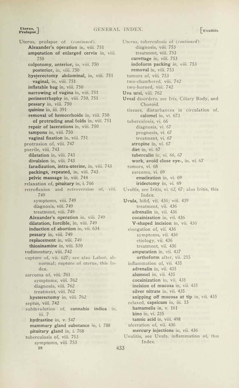 Uterus, 1 Prolapse J GENERAL INDEX. I^Uviilit is Uterus, prolapse of (continued). Alexander’s operation in, viii. 751 amputation of enlarged cervix in, viii. 750 colpotomy, anterior, in, viii. 750 posterior, in, viii. 750 hysterectomy abdominal, in, viii. 751 vaginal, in, viii. 751 inflatable bag in, viii. 750 narrowing of vagina in, viii. 751 perineorrhaphy in, viii. 750, 751 pessary in, viii. 750 quinine in, iii. 391 removal of hemorrhoids in, viii. 750 of protruding anal folds in, viii. 751 repair of lacerations in, viii. 750 tampons in, viii. 750 vaginal fixation in, viii. 751 protrusion of, viii. 747 puerile, viii. 743 dilatation in, viii. 743 divulsion in, viii. 743 faradization, intra-uterine, in, viii. 743 packings, repeated, in, viii. 743 pelvic massage in, viii. 744 relaxation of, pituitary in, i. 766 retroflexion and retroversion of, viii. 749 symptoms, viii. 749 diagnosis, viii. 749 treatment, viii. 749 Alexander’s operation in, viii. 749 dilatation, forcible, in, viii. 749 induction of abortion in, vii. 634 pessary in, viii. 749 replacement in, viii. 749 thiosinamine in, viii. 530 rudimentary, viii. 742 lupture of, vii. 627; see also Labor, ab¬ normal; rupture of uterus, this In¬ dex. sarcoma of, viii. 761 symptoms, viii. 762 diagnosis, viii. 762 treatment, viii. 762 hysterectomy in, viii. 762 septus, viii. 742 subinvolution of, cannabis indica in, iii. 7 hydrastine in, v. 547 mammary gland substance in, i. 788 pituitary gland in, i. 768 tuberculosis of, viii. 753 symptoms, viii. 753 Uterus, tuberculosis of (continued). diagnosis, viii. 753 treatment, viii. 753 curettage in, viii. 753 iodoform packing in, viii. 753 removal in, viii. 753 tumors of, viii. 753 two-chambered, viii. 742 two-horned, viii. 742 Uva ursi, viii. 762 Uveal disorders, see Iris, Ciliary Body, and Choroid. tissues, disturbances in circulation of, calomel in, vi. 673 tuberculosis, vi. 66 diagnosis, vi. 67 prognosis, vi. 67 treatment, vi. 67 atropine in, vi. 67 diet in, vi. 67 tuberculin in, vi. 66, 67 work, avoid close eye-, in, vi. 67 tumors, vi. 68 sarcoma, vi. 69 enucleation in, vi. 69 iridectomy in, vi. 69 Uveitis, see Iritis, vi. 62, 67; also Iritis, this Index. Uvula, bifid, vii. 436; viii. 439 treatment, vii. 436 adrenalin in, vii. 436 cocainization in, vii. 436 V-shaped incision in, vii. 436 elongation of, vii. 436 symptoms, vii. 436 etiology, vii. 436 treatment, vii. 436 amputation in, vii. 437 orthoform after, vii. 215 inflammation of, vii. 435 adrenalin in, vii. 435 alumnol in, vii. 435 cocainization in, vii. 435 incision of mucosa in, vii. 435 silver nitrate in, vii. 435 snipping off mucosa at tip in, vii. 435 relaxed, capsicum in, iii. 15 hamamelis in, v. 161 kino in, vi. 235 tannic acid in, viii. 498 ulceration of, vii. 436 mercury injections in, vii. 436 Uvulitis, see Uvula, inflammation of, this Index.