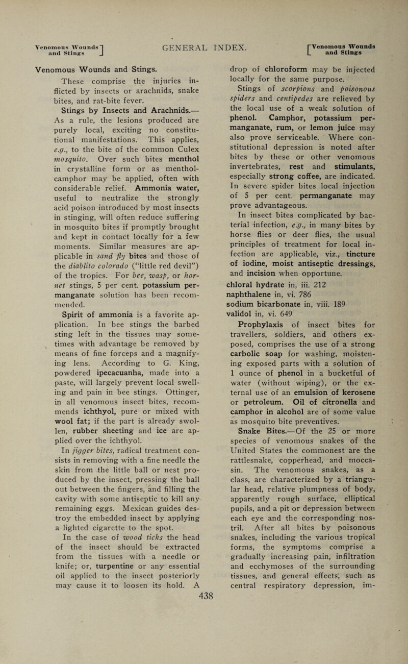 Venomous Woumls and Stings GENERAL INDEX. Venomous Wounds and Stings Venomous Wounds and Stings. These comprise the injuries in¬ flicted by insects or arachnids, snake bites, and rat-bite fever. Stings by Insects and Arachnids.— As a rule, the lesions produced are purely local, exciting no constitu¬ tional manifestations. This applies, e.g., to the bite of the common Culex mosquito. Over such bites menthol in crystalline form or as menthol- camphor may be applied, often with considerable relief. Ammonia water, useful to neutralize the strongly acid poison introduced by most insects in stinging, will often reduce suffering in mosquito bites if promptly brought and kept in contact locally for a few moments. Similar measures are ap¬ plicable in sand fly bites and those of the diablito Colorado (“little red devil”) of the tropics. For bee, wasp, or hor¬ net stings, 5 per cent, potassium per¬ manganate solution has been recom¬ mended. Spirit of ammonia is a favorite ap¬ plication. In bee stings the barbed sting left in the tissues may some¬ times with advantage be removed by means of fine forceps and a magnify¬ ing lens. According to G. King, powdered ipecacuanha, made into a paste, will largely prevent local swell¬ ing and pain in bee stings. Ottinger, in all venomous insect bites, recom¬ mends ichthyol, pure or mixed with wool fat; if the part is already swol¬ len, rubber sheeting and ice are ap¬ plied over the ichthyol. In jigger bites, radical treatment con¬ sists in removing with a fine needle the skin from the little ball or nest pro¬ duced by the insect, pressing the ball out between the fingers, and filling the cavity with some antiseptic to kill any remaining eggs. Mexican guides des¬ troy the embedded insect by applying a lighted cigarette to the spot. In the case of wood ticks the head of the insect should be extracted from the tissues with a needle or knife; or, turpentine or any essential oil applied to the insect posteriorly may cause it to loosen its hold. A drop of chloroform may be injected locally for the same purpose. Stings of scorpions and poisonous spiders and centipedes are relieved by the local use of a weak solution of phenol. Camphor, potassium per¬ manganate, rum, or lemon juice may also prove serviceable. Where con¬ stitutional depression is noted after bites by these or other venomous invertebrates, rest and stimulants, especially strong coffee, are indicated. In severe spider bites local injection of 5 per cent permanganate may prove advantageous. In insect bites complicated by bac¬ terial infection, e.g., in many bites by horse flies or deer flies, the usual principles of treatment for local in¬ fection are applicable, viz., tincture of iodine, moist antiseptic dressings, and incision when opportune. chloral hydrate in, iii. 212 naphthalene in, vi. 786 sodium bicarbonate in, viii. 189 validol in, vi. 649 Prophylaxis of insect bites for travellers, soldiers, and others ex¬ posed, comprises the use of a strong carbolic soap for washing, moisten¬ ing exposed parts with a solution of 1 ounce of phenol in a bucketful of water (without wiping), or the ex¬ ternal use of an emulsion of kerosene or petroleum. Oil of citronella and camphor in alcohol are of some value as mosquito bite preventives. Snake Bites.—Of the 25 or more species of venomous snakes of the United States the commonest are the rattlesnake, copperhead, and mocca¬ sin. The venomous snakes, as a class, are characterized by a triangu¬ lar head, relative plumpness of body, apparently rough surface, elliptical pupils, and a pit or depression between each eye and the corresponding nos¬ tril. After all bites by poisonous snakes, including the various tropical forms, the symptoms comprise a gradually increasing pain, infiltration and ecchymoses of the surrounding tissues, and general effects, such as central respiratory depression, im-