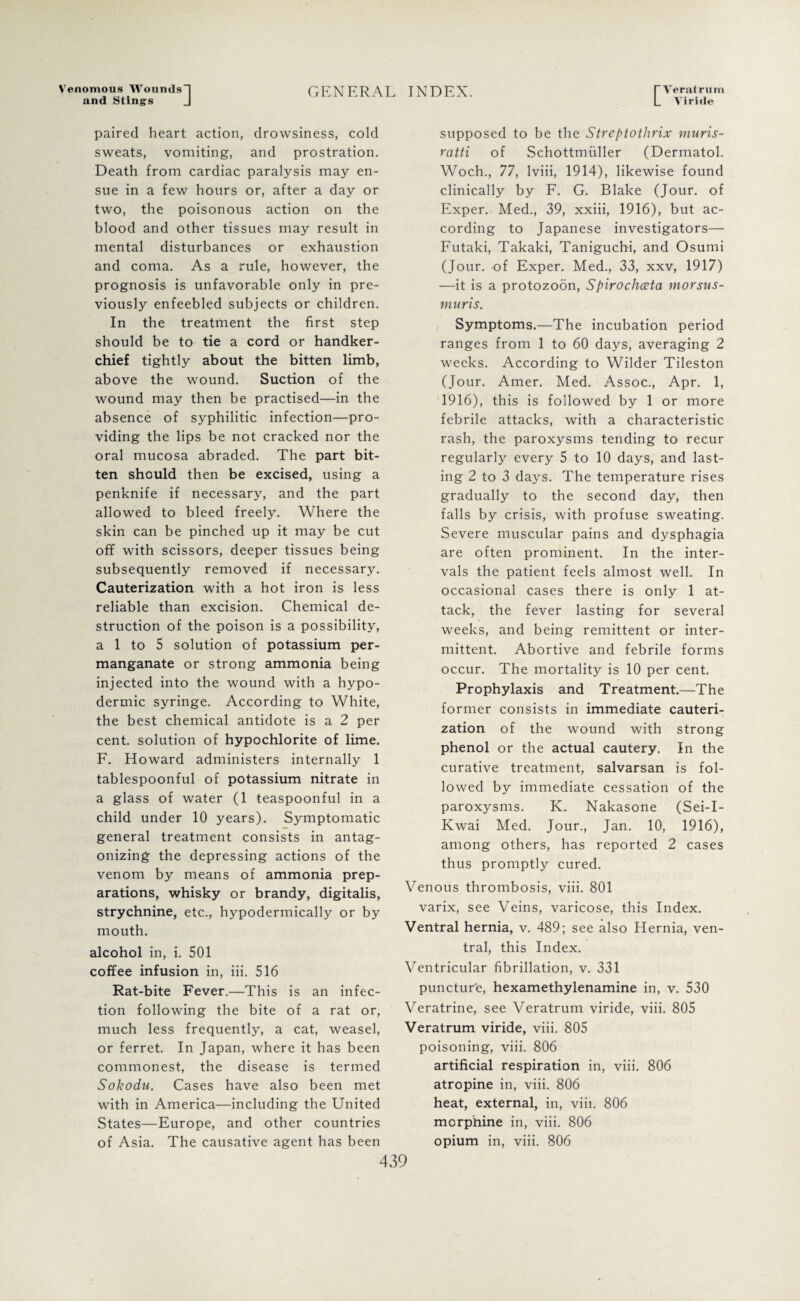 Venomous Wounds and Stings GENERAL INDEX. I Veratrum L Yiride paired heart action, drowsiness, cold sweats, vomiting, and prostration. Death from cardiac paralysis may en¬ sue in a few hours or, after a day or two, the poisonous action on the blood and other tissues may result in mental disturbances or exhaustion and coma. As a rule, however, the prognosis is unfavorable only in pre¬ viously enfeebled subjects or children. In the treatment the first step should be to tie a cord or handker¬ chief tightly about the bitten limb, above the wound. Suction of the wound may then be practised—in the absence of syphilitic infection—pro¬ viding the lips be not cracked nor the oral mucosa abraded. The part bit¬ ten should then be excised, using a penknife if necessary, and the part allowed to bleed freely. Where the skin can be pinched up it may be cut off with scissors, deeper tissues being subsequently removed if necessary. Cauterization with a hot iron is less reliable than excision. Chemical de¬ struction of the poison is a possibility, a 1 to 5 solution of potassium per¬ manganate or strong ammonia being injected into the wound with a hypo¬ dermic syringe. According to White, the best chemical antidote is a 2 per cent, solution of hypochlorite of lime. F. Howard administers internally 1 tablespoonful of potassium nitrate in a glass of water (1 teaspoonful in a child under 10 years). Symptomatic general treatment consists in antag¬ onizing the depressing actions of the venom by means of ammonia prep¬ arations, whisky or brandy, digitalis, strychnine, etc., hypodermically or by mouth. alcohol in, i. 501 coffee infusion in, iii. 516 Rat-bite Fever.—This is an infec¬ tion following the bite of a rat or, much less frequently, a cat, weasel, or ferret. In Japan, where it has been commonest, the disease is termed Sokodu. Cases have also been met with in America—including the United States—Europe, and other countries of Asia. The causative agent has been supposed to be the Streptothrix muris- ratti of Schottmiiller (Dermatol. Woch., 77, lviii, 1914), likewise found clinically by F. G. Blake (Jour, of Exper. Med., 39, xxiii, 1916), but ac¬ cording to Japanese investigators— Futaki, Takaki, Taniguchi, and Osumi (Jour, of Exper. Med., 33, xxv, 1917) —it is a protozoon, Spirochceta morsus- muris. Symptoms.—The incubation period ranges from 1 to 60 days, averaging 2 weeks. According to Wilder Tileston (Jour. Amer. Med. Assoc., Apr. 1, 1916), this is followed by 1 or more febrile attacks, with a characteristic rash, the paroxysms tending to recur regularly every 5 to 10 days, and last¬ ing 2 to 3 days. The temperature rises gradually to the second day, then falls by crisis, with profuse sweating. Severe muscular pains and dysphagia are often prominent. In the inter¬ vals the patient feels almost well. In occasional cases there is only 1 at¬ tack, the fever lasting for several weeks, and being remittent or inter¬ mittent. Abortive and febrile forms occur. The mortality is 10 per cent. Prophylaxis and Treatment.—The former consists in immediate cauteri¬ zation of the wound with strong phenol or the actual cautery. In the curative treatment, salvarsan is fol¬ lowed by immediate cessation of the paroxysms. K. Nakasone (Sei-I- Kwai Med. Jour., Jan. 10, 1916), among others, has reported 2 cases thus promptly cured. Venous thrombosis, viii. 801 varix, see Veins, varicose, this Index. Ventral hernia, v. 489; see also Hernia, ven¬ tral, this Index. Ventricular fibrillation, v. 331 puncture, hexamethylenamine in, v. 530 Veratrine, see Veratrum viride, viii. 805 Veratrum viride, viii. 805 poisoning, viii. 806 artificial respiration in, viii. 806 atropine in, viii. 806 heat, external, in, viii. 806 morphine in, viii. 806 opium in, viii. 806