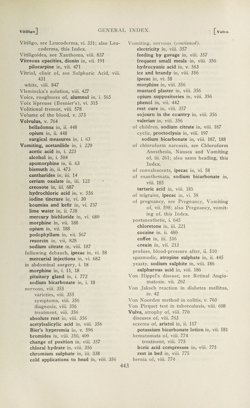 VitiligoJ Vitiligo, see Leucoderma, vi. 331; also Leu- coderma, this Index. Vitiligoidea, see Xanthoma, viii. 837 Vitreous opacities, dionin in, vii. 191 pilocarpine in, vii. 471 Vitriol, elixir of, see Sulphuric Acid, viii. 431 white, viii. 847 Vleminckx’s solution, viii. 427 Voice, roughness of, alumnol in, i. 565 Voix lepreuse (Besnier’s), vi. 315 Volitional tremor, viii. 578 Volume of the blood, v. 373 Volvulus, v. 764 belladonna in, ii. 448 opium in, ii. 448 surgical measures in, i. 63 Vomiting, acetanilide in, i. 220 acetic acid in, i. 223 alcohol in, i. 504 apomorphine in, ii. 63 bismuth in, ii. 473 cantharides in, iii. 14 cerium oxalate in, iii. 123 creosote in, iii. 687 hydrochloric acid in, v. 556 iodine tincture in, vi. 30 koumiss and kefir in, vi. 237 lime water in, ii. 738 mercury bichloride in, vi. 680 morphine in, vii. 188 opium in, vii. 188 podophyllum in, vii. 567 resorcin in, vii, 828 sodium citrate in, viii. 187 following debauch, ipecac in, vi. 58 mercurial injections in, vi. 682 in abdominal surgery, i. 18 morphine in, i. 11, 18 pituitary gland in, i. 772 sodium bicarbonate in, i. 18 nervous, viii. 355 varieties, viii. 355 symptoms, viii. 356 diagnosis, viii. 356 treatment, viii. 356 absolute rest in, viii. 356 acetylsalicylic acid in, viii. 356 Bier’s hyperemia in, v. 596 bromides in, viii. 356, 409 change of position in, viii. 357 chloral hydrate in, viii. 356 chromium sulphate in, iii. 338 cold applications to head in, viii. 356 Vomiting, nervous (continued). electricity in, viii. 357 feeding by gavage in, viii. 357 ‘ frequent small meals in, viii. 356 hydrocyanic acid in, v. 563 ice and brandy in, viii. 356 ipecac in, vi. 58 morphine in, viii. 356 mustard plaster in, viii. 356 opium suppositories in, viii. 356 phenol in, vii. 442 rest cure in, viii. 357 sojourn in the country in, viii. 356 valerian in, viii. 356 of children, sodium citrate in, viii. 187 cyclic, proctoclysis in, viii. 197 sodium bicarbonate in, viii. 187, 188 of chloroform narcosis, see Chloroform Anesthesia, Nausea and Vomiting of, iii. 261; also same heading, this Index. of convalescents, ipecac in, vi. 58 of exanthemata, sodium bicarbonate in, viii. 185 tartaric acid in, viii. 185 of migraine, ipecac in, vi. 58 of pregnancy, see Pregnancy, Vomiting of, vii. 598; also Pregnancy, vomit¬ ing of, this Index, postanesthetic, i. 645 chloretone in, iii. 221 cocaine in, ii. 480 coffee in, iii. 516 crexin in, vii. 213 profuse, blood-pressure after, ii. 510 spasmodic, atropine sulphate in, ii. 445 yeasty, sodium sulphite in, viii. 186 sulphurous acid in, viii. 186 Von Hippel’s disease, see Retinal Angio¬ matosis. vii. 202 Von Jaksch reaction in diabetes mellitus, iv. 42 Von Noorden method in colitis, v. 703 Von Pirquet test in tuberculosis, viii. 608 Vulva, atrophy of, viii. 770 diseases of, viii. 763 eczema of, aristol in, ii. 117 potassium bicarbonate lotion in, vii. 581 hematomata of, viii. 774 treatment, viii. 775 boric acid compresses in, viii. 775 rest in bed in, viii. 775 hernia of, viii. 774