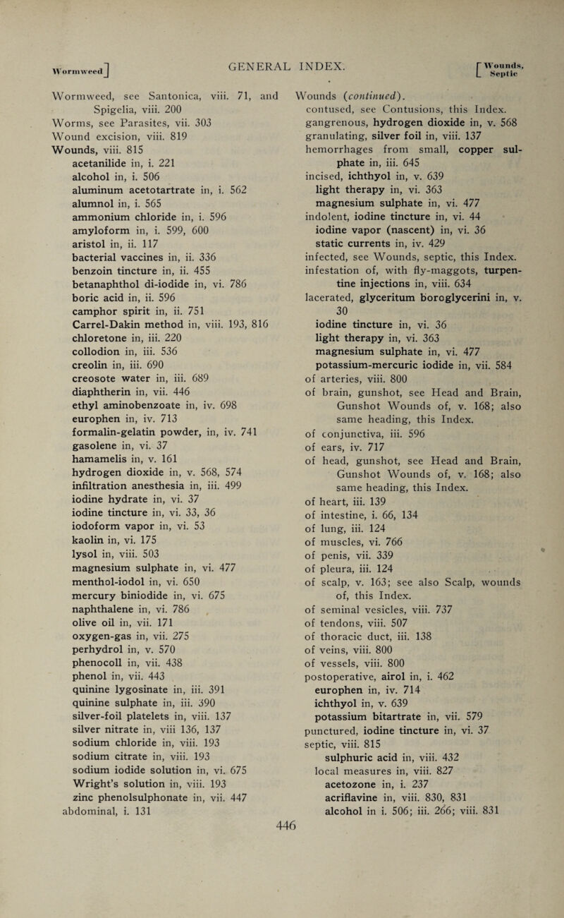 Wormweed C Wounds, Septic Wormweed, see Santonica, viii. 71, and Spigelia, viii. 200 Worms, see Parasites, vii. 303 Wound excision, viii. 819 Wounds, viii. 815 acetanilide in, i. 221 alcohol in, i. 506 aluminum acetotartrate in, i. 562 alumnol in, i. 565 ammonium chloride in, i. 596 amyloform in, i. 599, 600 aristol in, ii. 117 bacterial vaccines in, ii. 336 benzoin tincture in, ii. 455 betanaphthol di-iodide in, vi. 786 boric acid in, ii. 596 camphor spirit in, ii. 751 Carrel-Dakin method in, viii. 193, 816 chloretone in, iii. 220 collodion in, iii. 536 creolin in, iii. 690 creosote water in, iii. 689 diaphtherin in, vii. 446 ethyl aminobenzoate in, iv. 698 europhen in, iv. 713 formalin-gelatin powder, in, iv. 741 gasolene in, vi. 37 hamamelis in, v. 161 hydrogen dioxide in, v. 568, 574 infiltration anesthesia in, iii. 499 iodine hydrate in, vi. 37 iodine tincture in, vi. 33, 36 iodoform vapor in, vi. 53 kaolin in, vi. 175 lysol in, viii. 503 magnesium sulphate in, vi. 477 menthol-iodol in, vi. 650 mercury biniodide in, vi. 675 naphthalene in, vi. 786 olive oil in, vii. 171 oxygen-gas in, vii. 275 perhydrol in, v. 570 phenocoll in, vii. 438 phenol in, vii. 443 quinine lygosinate in, iii. 391 quinine sulphate in, iii. 390 silver-foil platelets in, viii. 137 silver nitrate in, viii 136, 137 sodium chloride in, viii. 193 sodium citrate in, viii. 193 sodium iodide solution in, vi. 675 Wright’s solution in, viii. 193 zinc phenolsulphonate in, vii. 447 abdominal, i. 131 Wounds (continued). contused, see Contusions, this Index, gangrenous, hydrogen dioxide in, v. 568 granulating, silver foil in, viii. 137 hemorrhages from small, copper sul¬ phate in, iii. 645 incised, ichthyol in, v. 639 light therapy in, vi. 363 magnesium sulphate in, vi. 477 indolent, iodine tincture in, vi. 44 iodine vapor (nascent) in, vi. 36 static currents in, iv. 429 infected, see Wounds, septic, this Index, infestation of, with fly-maggots, turpen¬ tine injections in, viii. 634 lacerated, glyceritum boroglycerini in, v. 30 iodine tincture in, vi. 36 light therapy in, vi. 363 magnesium sulphate in, vi. 477 potassium-mercuric iodide in, vii. 584 of arteries, viii. 800 of brain, gunshot, see Head and Brain, Gunshot Wounds of, v. 168; also same heading, this Index, of conjunctiva, iii. 596 of ears, iv. 717 of head, gunshot, see Head and Brain, Gunshot Wounds of, v. 168; also same heading, this Index, of heart, iii. 139 of intestine, i. 66, 134 of lung, iii. 124 of muscles, vi. 766 of penis, vii. 339 of pleura, iii. 124 of scalp, v. 163; see also Scalp, wounds of, this Index, of seminal vesicles, viii. 737 of tendons, viii. 507 of thoracic duct, iii. 138 of veins, viii. 800 of vessels, viii. 800 postoperative, airol in, i. 462 europhen in, iv. 714 ichthyol in, v. 639 potassium bitartrate in, vii. 579 punctured, iodine tincture in, vi. 37 septic, viii. 815 sulphuric acid in, viii. 432 local measures in, viii. 827 acetozone in, i. 237 acriflavine in, viii. 830, 831 alcohol in i. 506; iii. 266; viii. 831