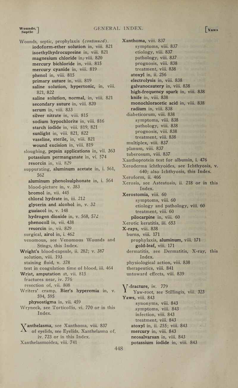 Wounds, “I Septic J GENERAL INDEX. Yaws Wounds, septic, prophylaxis (continued). iodoform-ether solution in, viii. 821 isoethylhydrocupreine in, viii. 821 magnesium chloride in,- viii. 820 mercury bichloride in, viii. 815 mercury cyanide in, viii. 819 phenol in, viii. 815 primary suture in, viii. 819 saline solution, hypertonic, in, viii. 821, 822 saline solution, normal, in, viii. 821 secondary suture in, viii. 820 serum in, viii. 833 silver nitrate in, viii. 815 sodium hypochlorite in, viii. 816 starch iodide in, viii. 819, 821 sunlight in, viii. 821, 822 vaseline, sterile, in, viii. 821 wound excision in, viii. 819 sloughing, pepsin applications in, vii. 363 potassium permanganate in, vi. 574 resorcin in, vii. 829 suppurating, aluminum acetate in, i. 561, 562 aluminum phenolsulphonate in, i. 564 blood-picture in, v. 383 bromol in, vii. 445 chloral hydrate in, iii. 212 glycerin and alcohol in, v. 32 guaiacol in, v. 148 hydrogen dioxide in, v. 568, 572 phenocoll in, vii. 438 resorcin in, vii. 829 surgical, airol in, i. 462 venomous, see Venomous Wounds and Stings, this Index. Wright’s blood-capsule, ii. 282; v. 387 solution, viii. 193 staining fluid, v. 378 test in coagulation time of blood, iii. 464 Wrist, amputation a't, vii. 815 fractures near, iv. 776 resection of, vii. 808 Writers’ cramp, Bier’s hyperemia in, v. 594, 595 physostigma in, vii. 459 Wryneck, see Torticollis, vi. 770 or in this Index. \ranthelasma, see Xanthoma, viii. 837 of eyelids, see Eyelids, Xanthelasma of, iv. 723 or in this Index. Xanthelasmoidea, viii. 741 Xanthoma, viii. 837 symptoms, viii. 837 etiology, viii. 837 pathology, viii. 837 prognosis, viii. 838 treatment, viii. 838 atoxyl in, ii. 256 electrolysis in, viii. 838 galvanocautery in, viii. 838 high-frequency spark in, viii. 838 knife in, viii. 838 monochloracetic acid in, viii. 838 radium in, viii. 838 diabeticorum, viii. 838 symptoms, viii. 838 pathology, viii. 838 prognosis, viii. 838 treatment, viii. 838 multiplex, viii. 837 planum, viii. 837 tuberosum, viii. 837 Xanthoprotein test for albumin, i. 476 Xeroderma ichthyoides, see Ichthyosis, v. 640; also Ichthyosis, this Index. Xeroform, ii. 466 Xerosis, see Asteatosis, ii. 218 or in this Index. Xerostomia, viii. 60 symptoms, viii. 60 etiology and pathology, viii. 60 treatment, viii. 60 pilocarpine in, viii. 60 Xerotic keratitis, iii. 653 X-rays, viii. 838 burns, viii. 171 prophylaxis, aluminum, viii. 171 gold-leaf, viii. 171 dermatitis, see Dermatitis, X-ray, this Index. physiological action, viii. 838 therapeutics, viii. 841 untoward effects, viii. 839 W -fracture, iv. 779 Yaw-root, see Stillingia, viii. 323 Yaws, viii. 843 synonyms, viii. 843 symptoms, viii. 843 infection, viii. 843 treatment, viii. 843 atoxyl in, ii. 255; viii. 843 mercury in, viii. 843 neosalvarsan in, viii. 843 potassium iodide in, viii. 843