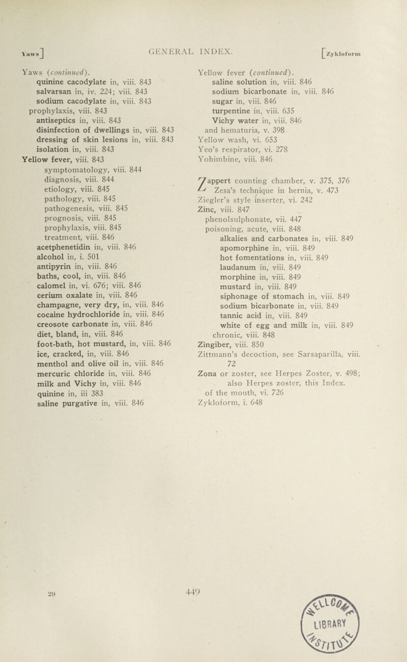 Yaws Zykloform Yaws (continued). quinine cacodylate in, viii. 843 salvarsan in, iv. 224; viii. 843 sodium cacodylate in, viii. 843 prophylaxis, viii. 843 antiseptics in, viii. 843 disinfection of dwellings in, viii. 843 dressing of skin lesions in, viii. 843 isolation in, viii. 843 Yellow fever, viii. 843 symptomatology, viii. 844 diagnosis, viii. 844 etiology, viii. 845 pathology, viii. 845 pathogenesis, viii. 845 prognosis, viii. 845 prophylaxis, viii. 845 treatment, viii. 846 acetphenetidin in, viii. 846 alcohol in, i. 501 antipyrin in, viii. 846 baths, cool, in, viii. 846 calomel in, vi. 676; viii. 846 cerium oxalate in, viii. 846 champagne, very dry, in, viii. 846 cocaine hydrochloride in, viii. 846 creosote carbonate in, viii. 846 diet, bland, in, viii. 846 foot-bath, hot mustard, in, viii. 846 ice, cracked, in, viii. 846 menthol and olive oil in, viii. 846 mercuric chloride in, viii. 846 milk and Vichy in, viii. 846 quinine in, iii 383 saline purgative in, viii. 846 Yellow fever (continued). saline solution in, viii. 846 sodium bicarbonate in, viii. 846 sugar in, viii. 846 turpentine in, viii. 635 Vichy water in, viii. 846 and hematuria, v. 398 Yellow wash, vi. 653 Yeo’s respirator, vi. 278 Yohimbine, viii. 846 'yappert counting chamber, v. 375, 376 L* Zesa’s technique in hernia, v. 473 Ziegler’s style inserter, vi. 242 Zinc, viii. 847 phenolsulphonate, vii. 447 poisoning, acute, viii. 848 alkalies and carbonates in, viii. 849 apomorphine in, viii. 849 hot fomentations in, viii. 849 laudanum in, viii. 849 morphine in, viii. 849 mustard in, viii. 849 siphonage of stomach in, viii. 849 sodium bicarbonate in, viii. 849 tannic acid in, viii. 849 white of egg and milk in, viii. 849 chronic, viii. 848 Zingiber, viii. 850 Zittmann’s decoction, see Sarsaparilla, viii. 72 Zona or zoster, see Herpes Zoster, v. 498; also Herpes zoster, this Index, of the mouth, vi. 726 Zykloform, i. 648 29 449 IIBRAM