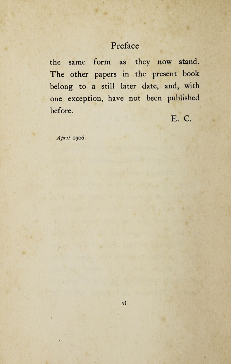 the same form as they now stand. The other papers in the present book belong to a still later date, and, with one exception, have not been published before. E. C. April 1906.