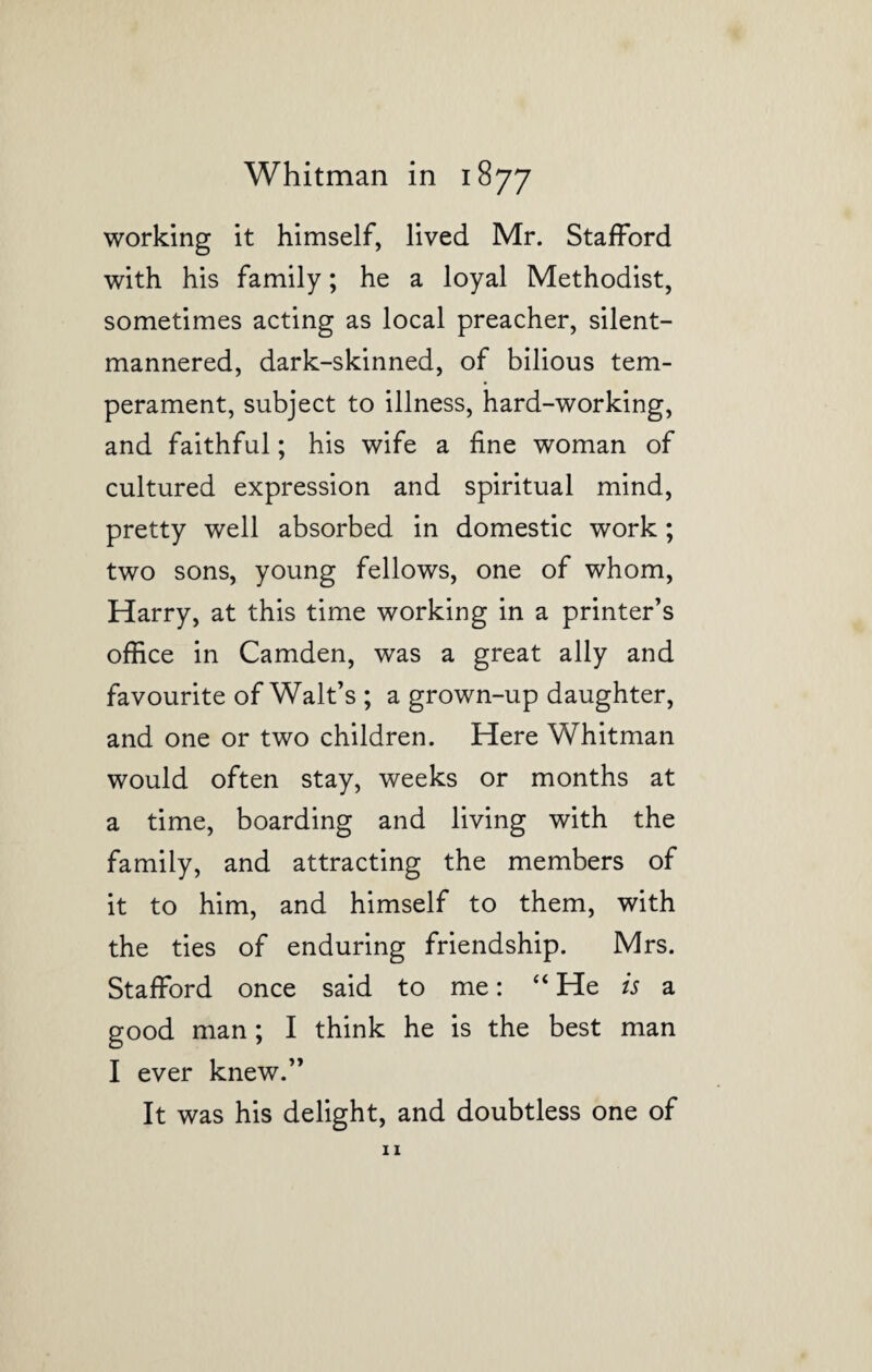 working it himself, lived Mr. Stafford with his family; he a loyal Methodist, sometimes acting as local preacher, silent- mannered, dark-skinned, of bilious tem¬ perament, subject to illness, hard-working, and faithful; his wife a fine woman of cultured expression and spiritual mind, pretty well absorbed in domestic work; two sons, young fellows, one of whom, Harry, at this time working in a printer’s office in Camden, was a great ally and favourite of Walt’s ; a grown-up daughter, and one or two children. Here Whitman would often stay, weeks or months at a time, boarding and living with the family, and attracting the members of it to him, and himself to them, with the ties of enduring friendship. Mrs. Stafford once said to me: “ He is a good man ; I think he is the best man I ever knew.” It was his delight, and doubtless one of