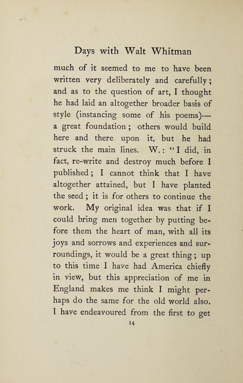 much of it seemed to me to have been written very deliberately and carefully; and as to the question of art, I thought he had laid an altogether broader basis of style (instancing some of his poems)— a great foundation ; others would build here and there upon it, but he had struck the main lines. W.: “I did, in fact, re-write and destroy much before I published; I cannot think that I have altogether attained, but I have planted the seed ; it is for others to continue the work. My original idea was that if I could bring men together by putting be¬ fore them the heart of man, with all its joys and sorrows and experiences and sur¬ roundings, it would be a great thing ; up to this time I have had America chiefly in view, but this appreciation of me in England makes me think I might per¬ haps do the same for the old world also. I have endeavoured from the first to get