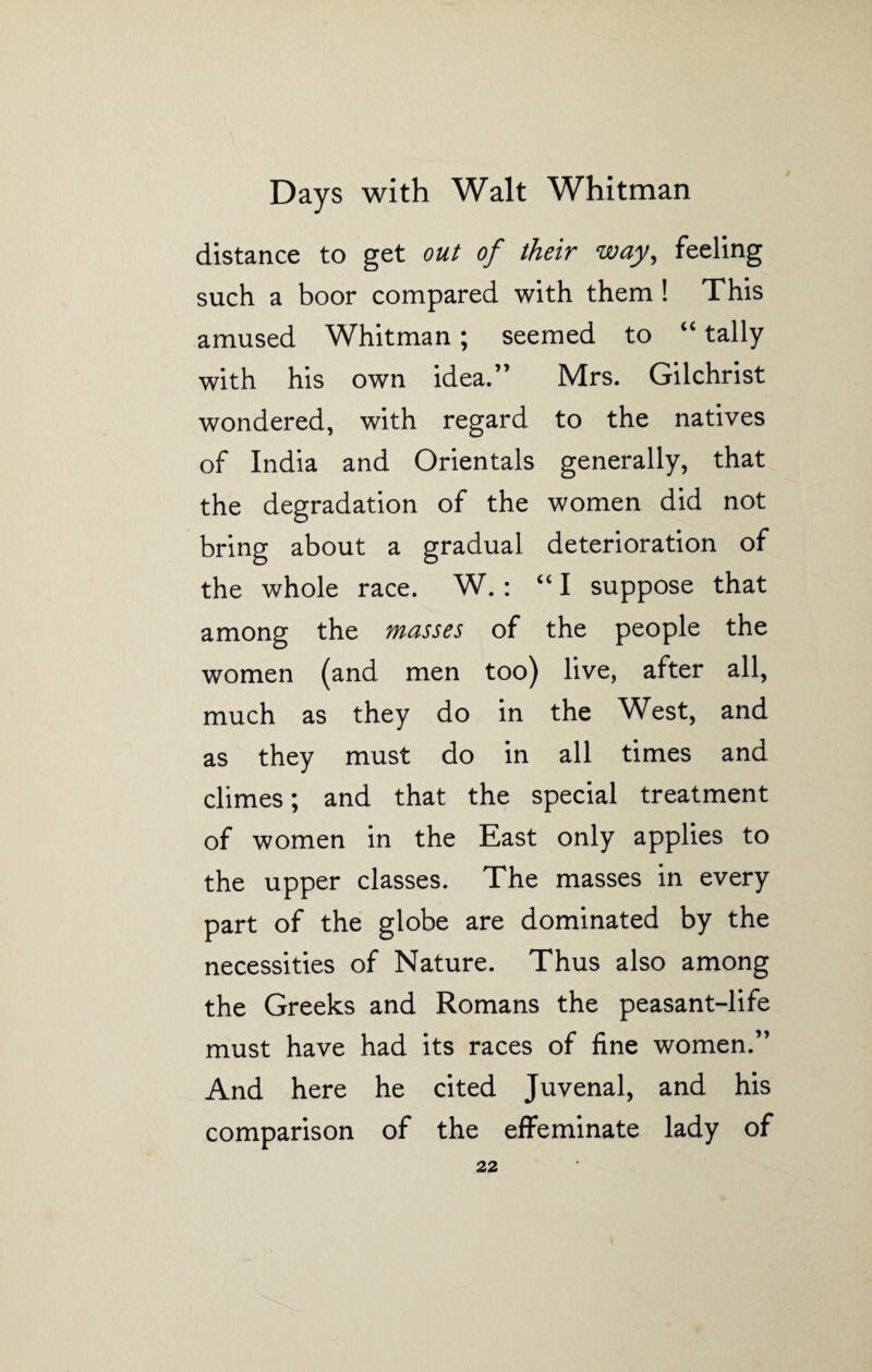 distance to get out of their way, feeling such a boor compared with them! This amused Whitman; seemed to “ tally with his own idea.” Mrs. Gilchrist wondered, with regard to the natives of India and Orientals generally, that the degradation of the women did not bring about a gradual deterioration of the whole race. W.: “I suppose that among the masses of the people the women (and men too) live, after all, much as they do in the West, and as they must do in all times and climes; and that the special treatment of women in the East only applies to the upper classes. The masses in every part of the globe are dominated by the necessities of Nature. Thus also among the Greeks and Romans the peasant-life must have had its races of fine women.” And here he cited Juvenal, and his comparison of the effeminate lady of