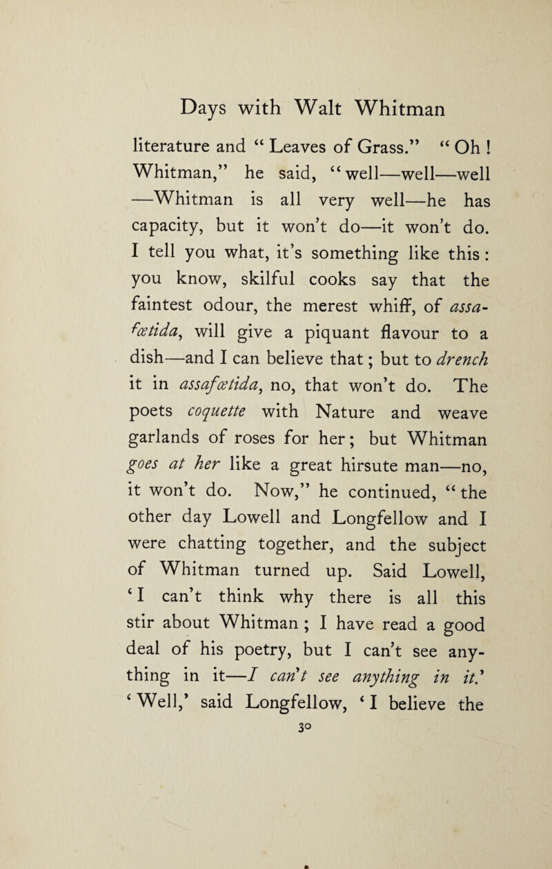 literature and “ Leaves of Grass.” “ Oh ! Whitman,” he said, “well—well—well —Whitman is all very well—he has capacity, but it won’t do—it won’t do. I tell you what, it’s something like this : you know, skilful cooks say that the faintest odour, the merest whiff, of assa- fcetida, will give a piquant flavour to a dish—and I can believe that; but to drench it in assafcetida, no, that won’t do. The poets coquette with Nature and weave garlands of roses for her; but Whitman goes at her like a great hirsute man—no, it won’t do. Now,” he continued, “ the other day Lowell and Longfellow and I were chatting together, and the subject of Whitman turned up. Said Lowell, ‘ I can’t think why there is all this stir about Whitman ; I have read a good deal of his poetry, but I can’t see any¬ thing in it—I cant see anything in it' ‘ Well,’ said Longfellow, ‘ I believe the