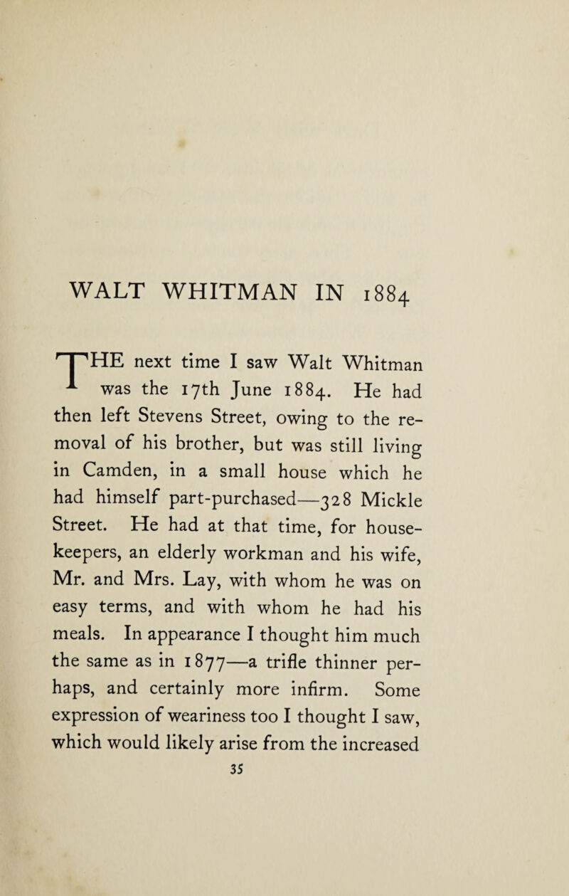 rT,HE next time I saw Walt Whitman ^ was the 17th June 1884. He had then left Stevens Street, owing to the re¬ moval of his brother, but was still living in Camden, in a small house which he had himself part-purchased—328 Mickle Street. He had at that time, for house¬ keepers, an elderly workman and his wife, Mr. and Mrs. Lay, with whom he was on easy terms, and with whom he had his meals. In appearance I thought him much the same as in 1877—a trifle thinner per¬ haps, and certainly more infirm. Some expression of weariness too I thought I saw, which would likely arise from the increased