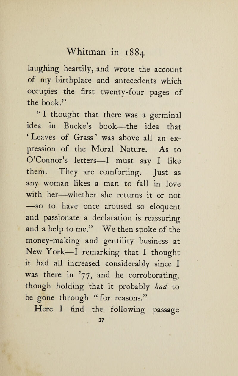 laughing heartily, and wrote the account of my birthplace and antecedents which occupies the first twenty-four pages of the book.” “ I thought that there was a germinal idea in Bucke’s book—the idea that ‘ Leaves of Grass ’ was above all an ex¬ pression of the Moral Nature. As to O’Connor’s letters—I must say I like them. They are comforting. Just as any woman likes a man to fall in love with her—whether she returns it or not —so to have once aroused so eloquent and passionate a declaration is reassuring and a help to me.” We then spoke of the money-making and gentility business at New York—I remarking that I thought it had all increased considerably since I was there in ’77, and he corroborating, though holding that it probably had to be gone through “ for reasons.” Here I find the following passage