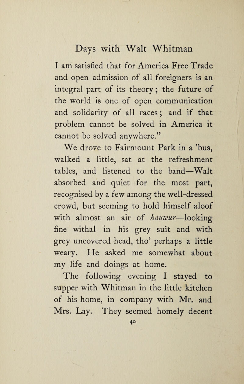 I am satisfied that for America Free Trade and open admission of all foreigners is an integral part of its theory; the future of the world is one of open communication and solidarity of all races; and if that problem cannot be solved in America it cannot be solved anywhere.” We drove to Fairmount Park in a ’bus, walked a little, sat at the refreshment tables, and listened to the band—Walt absorbed and quiet for the most part, recognised by a few among the well-dressed crowd, but seeming to hold himself aloof with almost an air of hauteur—looking fine withal in his grey suit and with grey uncovered head, tho’ perhaps a little weary. He asked me somewhat about my life and doings at home. The following evening I stayed to supper with Whitman in the little kitchen of his home, in company with Mr. and Mrs. Lay. They seemed homely decent