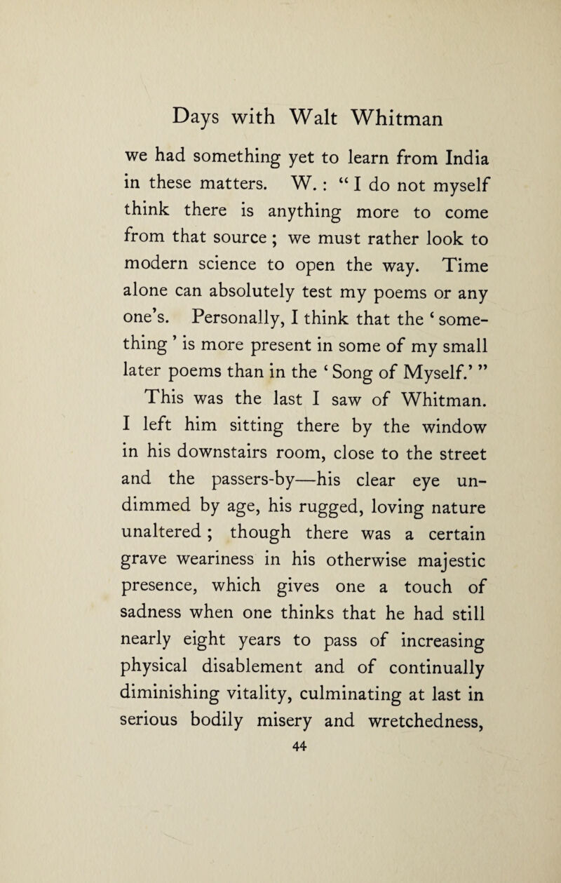 we had something yet to learn from India in these matters. W. : “I do not myself think there is anything more to come from that source; we must rather look to modern science to open the way. Time alone can absolutely test my poems or any one’s. Personally, I think that the ‘ some¬ thing ’ is more present in some of my small later poems than in the ‘ Song of Myself.’ ” This was the last I saw of Whitman. I left him sitting there by the window in his downstairs room, close to the street and the passers-by—his clear eye un¬ dimmed by age, his rugged, loving nature unaltered; though there was a certain grave weariness in his otherwise majestic presence, which gives one a touch of sadness when one thinks that he had still nearly eight years to pass of increasing physical disablement and of continually diminishing vitality, culminating at last in serious bodily misery and wretchedness,