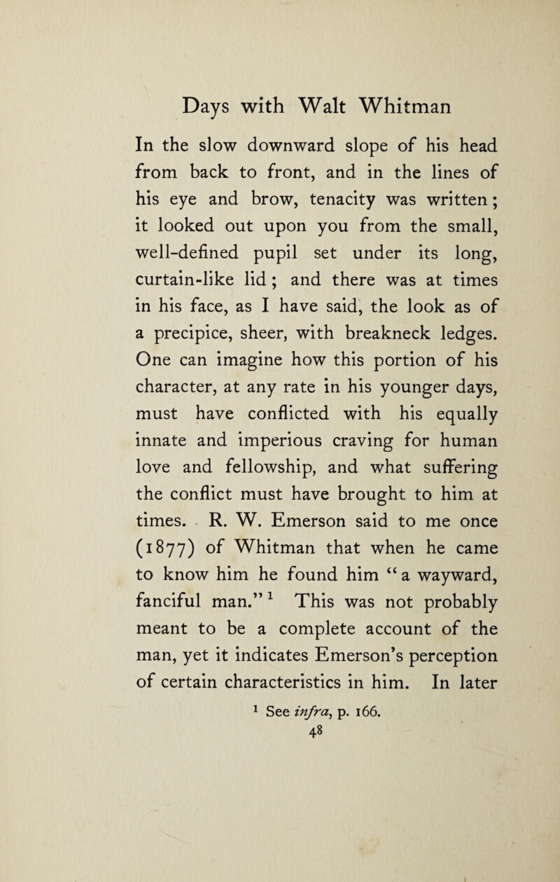 In the slow downward slope of his head from back to front, and in the lines of his eye and brow, tenacity was written; it looked out upon you from the small, well-defined pupil set under its long, curtain-like lid; and there was at times in his face, as I have said, the look as of a precipice, sheer, with breakneck ledges. One can imagine how this portion of his character, at any rate in his younger days, must have conflicted with his equally innate and imperious craving for human love and fellowship, and what suffering the conflict must have brought to him at times. R. W. Emerson said to me once (1877) of Whitman that when he came to know him he found him “ a wayward, fanciful man.” 1 This was not probably meant to be a complete account of the man, yet it indicates Emerson’s perception of certain characteristics in him. In later 1 See infra, p. 166.