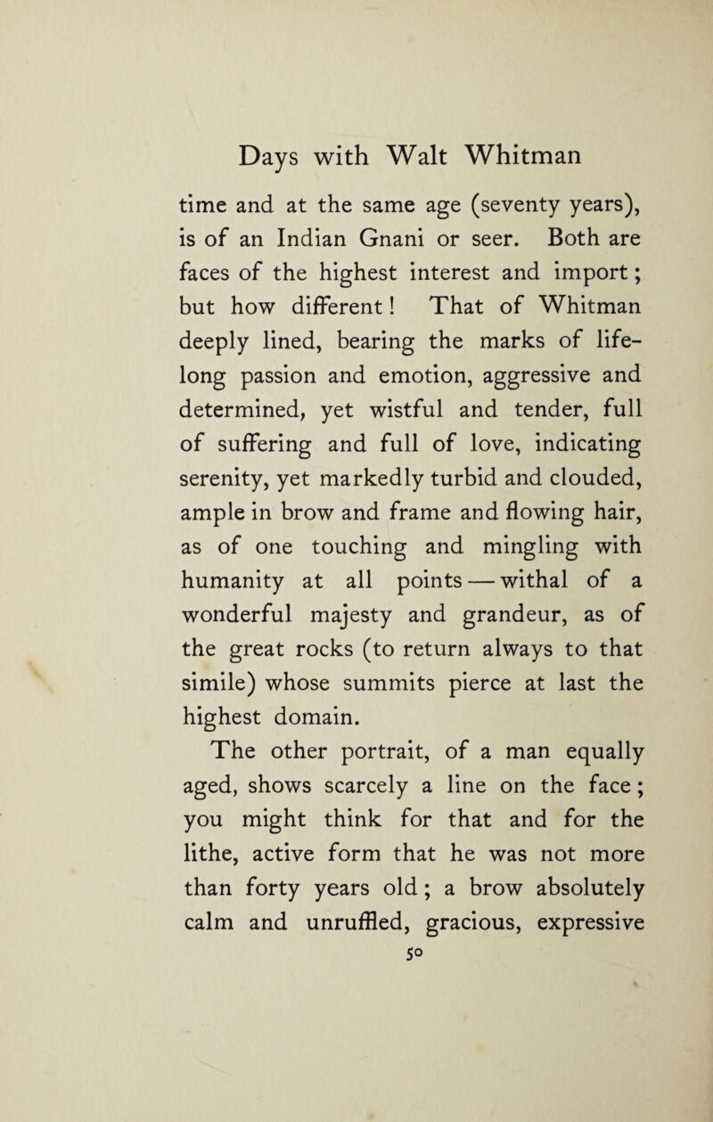 time and at the same age (seventy years), is of an Indian Gnani or seer. Both are faces of the highest interest and import; but how different! That of Whitman deeply lined, bearing the marks of life¬ long passion and emotion, aggressive and determined, yet wistful and tender, full of suffering and full of love, indicating serenity, yet markedly turbid and clouded, ample in brow and frame and flowing hair, as of one touching and mingling with humanity at all points — withal of a wonderful majesty and grandeur, as of the great rocks (to return always to that simile) whose summits pierce at last the highest domain. The other portrait, of a man equally aged, shows scarcely a line on the face; you might think for that and for the lithe, active form that he was not more than forty years old; a brow absolutely calm and unruffled, gracious, expressive 5°