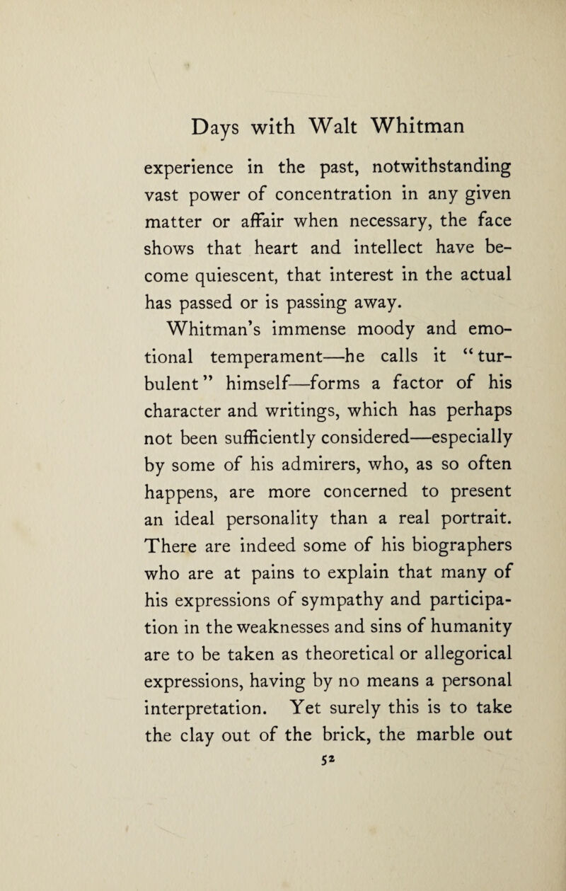 experience in the past, notwithstanding vast power of concentration in any given matter or affair when necessary, the face shows that heart and intellect have be¬ come quiescent, that interest in the actual has passed or is passing away. Whitman’s immense moody and emo¬ tional temperament—he calls it “tur¬ bulent ” himself—forms a factor of his character and writings, which has perhaps not been sufficiently considered—especially by some of his admirers, who, as so often happens, are more concerned to present an ideal personality than a real portrait. There are indeed some of his biographers who are at pains to explain that many of his expressions of sympathy and participa¬ tion in the weaknesses and sins of humanity are to be taken as theoretical or allegorical expressions, having by no means a personal interpretation. Yet surely this is to take the clay out of the brick, the marble out