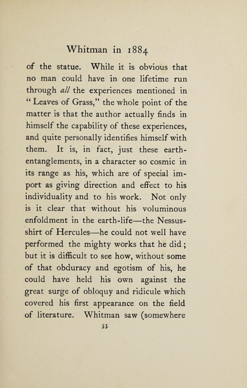 of the statue. While it is obvious that no man could have in one lifetime run through all the experiences mentioned in “ Leaves of Grass,” the whole point of the matter is that the author actually finds in himself the capability of these experiences, and quite personally identifies himself with them. It is, in fact, just these earth - entanglements, in a character so cosmic in its range as his, which are of special im¬ port as giving direction and effect to his individuality and to his work. Not only is it clear that without his voluminous enfoldment in the earth-life—the Nessus- shirt of Hercules—he could not well have performed the mighty works that he did; but it is difficult to see how, without some of that obduracy and egotism of his, he could have held his own against the great surge of obloquy and ridicule which covered his first appearance on the field of literature. Whitman saw (somewhere