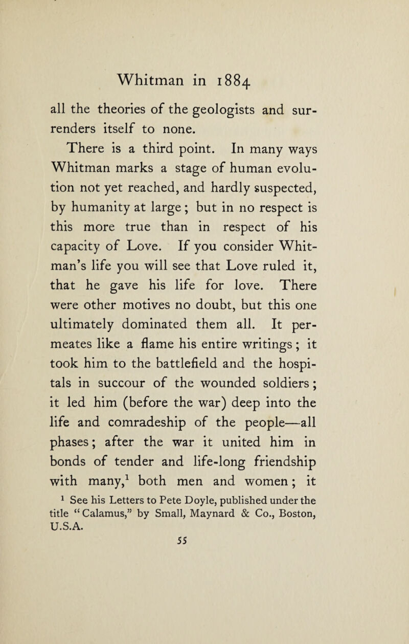 all the theories of the geologists and sur¬ renders itself to none. There is a third point. In many ways Whitman marks a stage of human evolu¬ tion not yet reached, and hardly suspected, by humanity at large; but in no respect is this more true than in respect of his capacity of Love. If you consider Whit¬ man’s life you will see that Love ruled it, that he gave his life for love. There were other motives no doubt, but this one ultimately dominated them all. It per¬ meates like a flame his entire writings; it took him to the battlefield and the hospi¬ tals in succour of the wounded soldiers; it led him (before the war) deep into the life and comradeship of the people—all phases; after the war it united him in bonds of tender and life-long friendship with many,1 both men and women; it 1 See his Letters to Pete Doyle, published under the title “ Calamus,” by Small, Maynard & Co., Boston, U.S.A.