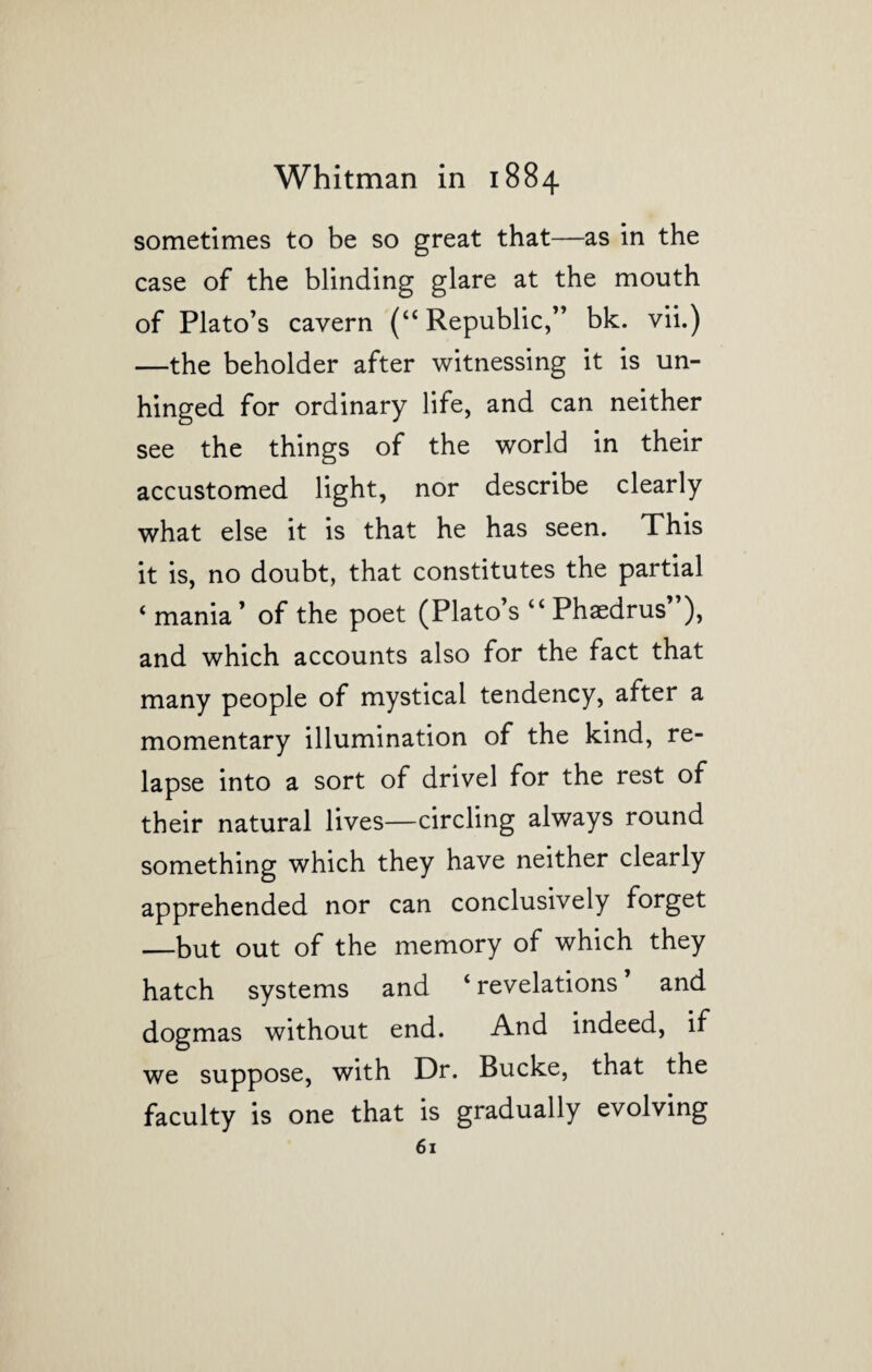 sometimes to be so great that—as in the case of the blinding glare at the mouth of Plato’s cavern (“ Republic,” bk. vii.) —the beholder after witnessing it is un¬ hinged for ordinary life, and can neither see the things of the world in their accustomed light, nor describe clearly what else it is that he has seen. This it is, no doubt, that constitutes the partial < mania ’ of the poet (Plato’s “ Phaedrus”), and which accounts also for the fact that many people of mystical tendency, after a momentary illumination of the kind, re¬ lapse into a sort of drivel for the rest of their natural lives—circling always round something which they have neither clearly apprehended nor can conclusively forget —but out of the memory of which they hatch systems and ‘ revelations and dogmas without end. And indeed, if we suppose, with Dr. Bucke, that the faculty is one that is gradually evolving