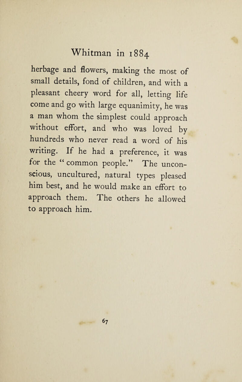 herbage and flowers, making the most of small details, fond of children, and with a pleasant cheery word for all, letting life come and go with large equanimity, he was a man whom the simplest could approach without effort, and who was loved by hundreds who never read a word of his writing. If he had a preference, it was for the u common people.” The uncon¬ scious, uncultured, natural types pleased him best, and he would make an effort to approach them. The others he allowed to approach him.