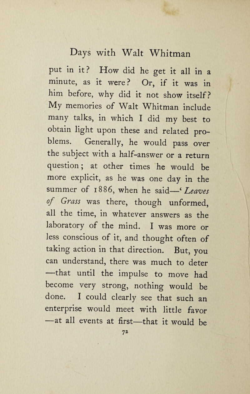 put in it? How did he get it all in a minute, as it were ? Or, if it was in him before, why did it not show itself? My memories of Walt Whitman include many talks, in which I did my best to obtain light upon these and related pro¬ blems. Generally, he would pass over the subject with a half-answer or a return question; at other times he would be more explicit, as he was one day in the summer of 1886, when he said—‘Leaves of Grass was there, though unformed, all the time, in whatever answers as the laboratory of the mind. I was more or less conscious of it, and thought often of taking action in that direction. But, you can understand, there was much to deter that until the impulse to move had become very strong, nothing would be done. I could clearly see that such an enterprise would meet with little favor —at all events at first—that it would be 7Z