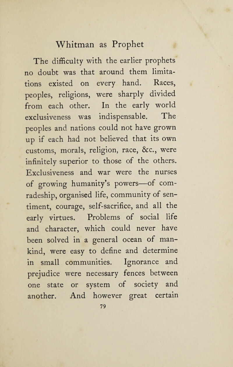 The difficulty with the earlier prophets no doubt was that around them limita¬ tions existed on every hand. Races, peoples, religions, were sharply divided from each other. In the early world exclusiveness was indispensable. The peoples and nations could not have grown up if each had not believed that its own customs, morals, religion, race, &c., were infinitely superior to those of the others. Exclusiveness and war were the nurses of growing humanity’s powers—of com¬ radeship, organised life, community of sen¬ timent, courage, self-sacrifice, and all the early virtues. Problems of social life and character, which could never have been solved in a general ocean of man¬ kind, were easy to define and determine in small communities. Ignorance and prejudice were necessary fences between one state or system of society and another. And however great certain