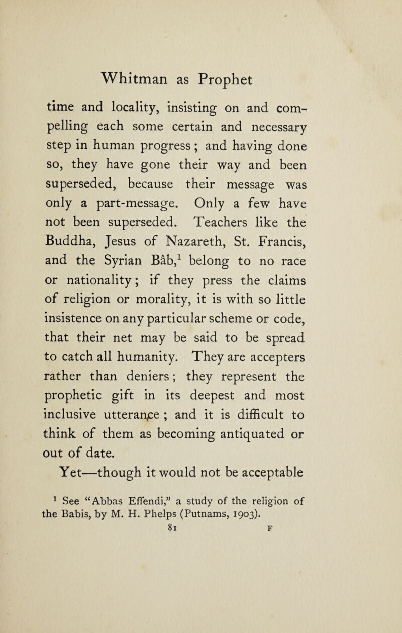 time and locality, insisting on and com¬ pelling each some certain and necessary step in human progress; and having done so, they have gone their way and been superseded, because their message was only a part-message. Only a few have not been superseded. Teachers like the Buddha, Jesus of Nazareth, St. Francis, and the Syrian Bab,1 belong to no race or nationality; if they press the claims of religion or morality, it is with so little insistence on any particular scheme or code, that their net may be said to be spread to catch all humanity. They are accepters rather than deniers; they represent the prophetic gift in its deepest and most inclusive utterance ; and it is difficult to think of them as becoming antiquated or out of date. Yet—though it would not be acceptable 1 See “Abbas Effendi,” a study of the religion of the Babis, by M. H. Phelps (Putnams, 1903).