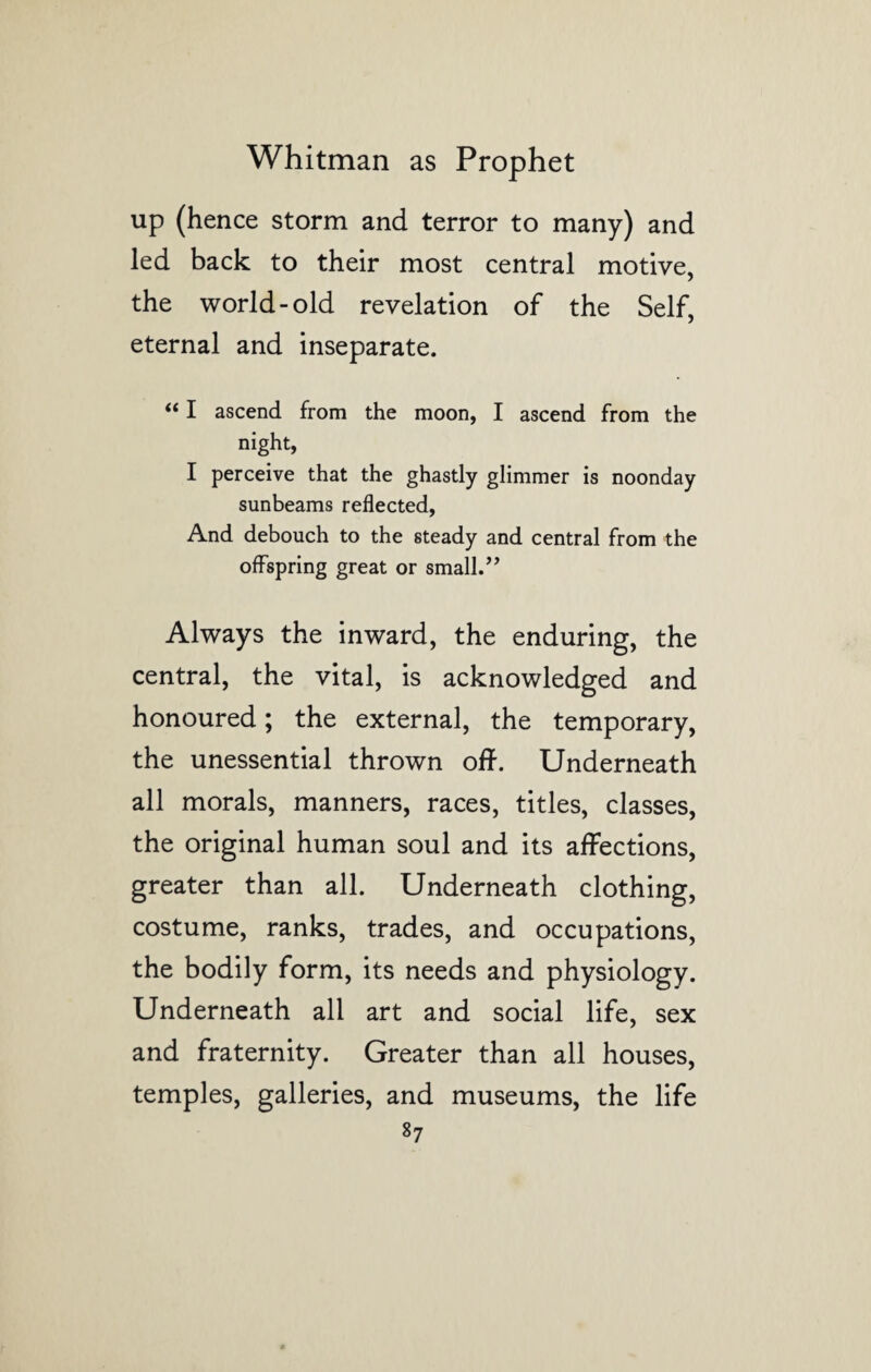 up (hence storm and terror to many) and led back to their most central motive, the world-old revelation of the Self, eternal and inseparate. “ I ascend from the moon, I ascend from the night, I perceive that the ghastly glimmer is noonday sunbeams reflected, And debouch to the steady and central from the offspring great or small.” Always the inward, the enduring, the central, the vital, is acknowledged and honoured; the external, the temporary, the unessential thrown off. Underneath all morals, manners, races, titles, classes, the original human soul and its affections, greater than all. Underneath clothing, costume, ranks, trades, and occupations, the bodily form, its needs and physiology. Underneath all art and social life, sex and fraternity. Greater than all houses, temples, galleries, and museums, the life