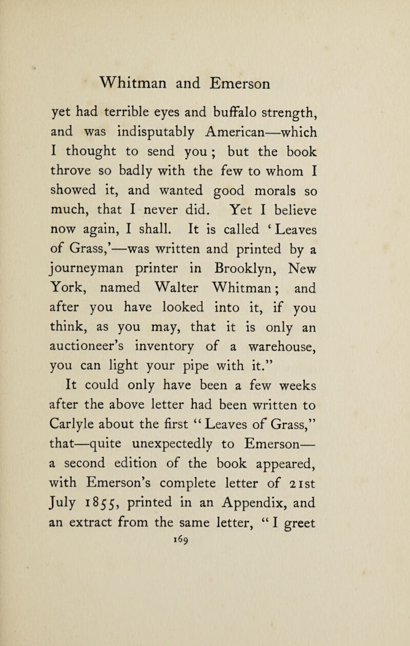 yet had terrible eyes and buffalo strength, and was indisputably American—which I thought to send you ; but the book throve so badly with the few to whom I showed it, and wanted good morals so much, that I never did. Yet I believe now again, I shall. It is called ‘ Leaves of Grass,’—was written and printed by a journeyman printer in Brooklyn, New York, named Walter Whitman; and after you have looked into it, if you think, as you may, that it is only an auctioneer’s inventory of a warehouse, you can light your pipe with it.” It could only have been a few weeks after the above letter had been written to Carlyle about the first ‘4 Leaves of Grass,” that—quite unexpectedly to Emerson— a second edition of the book appeared, with Emerson’s complete letter of 21st July 1855, printed in an Appendix, and an extract from the same letter, “ I greet