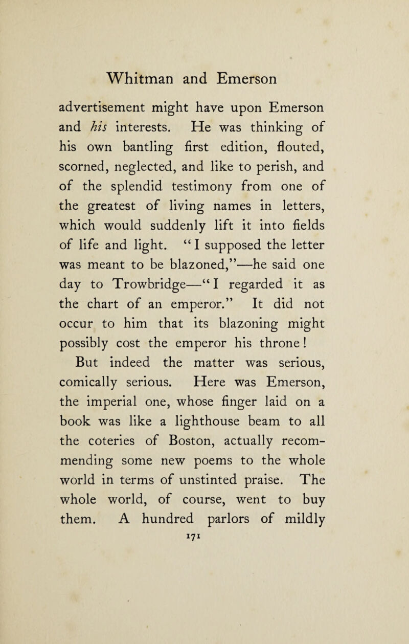 advertisement might have upon Emerson and his interests. He was thinking of his own bantling first edition, flouted, scorned, neglected, and like to perish, and of the splendid testimony from one of the greatest of living names in letters, which would suddenly lift it into fields of life and light. “ I supposed the letter was meant to be blazoned,”—he said one day to Trowbridge—“ I regarded it as the chart of an emperor.” It did not occur to him that its blazoning might possibly cost the emperor his throne! But indeed the matter was serious, comically serious. Here was Emerson, the imperial one, whose finger laid on a book was like a lighthouse beam to all the coteries of Boston, actually recom¬ mending some new poems to the whole world in terms of unstinted praise. The whole world, of course, went to buy them. A hundred parlors of mildly