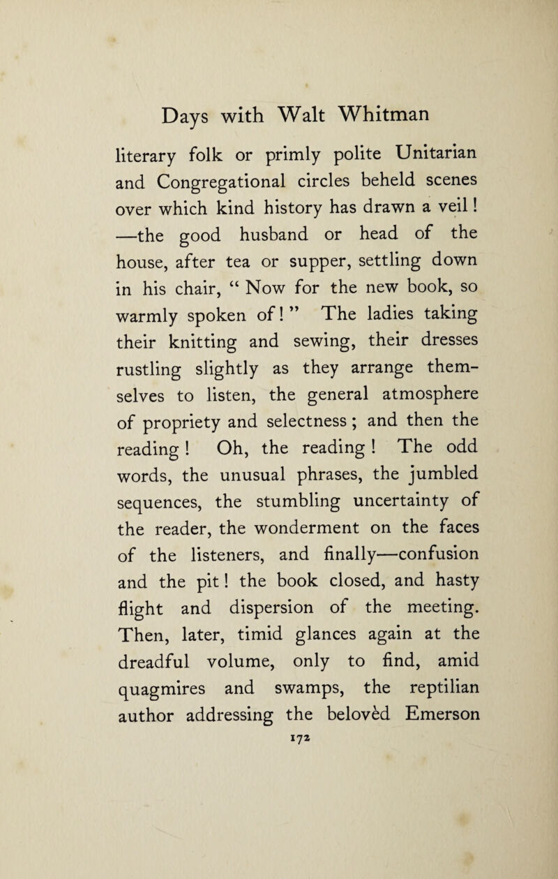literary folk or primly polite Unitarian and Congregational circles beheld scenes over which kind history has drawn a veil! —the good husband or head of the house, after tea or supper, settling down in his chair, “ Now for the new book, so warmly spoken of! ” The ladies taking their knitting and sewing, their dresses rustling slightly as they arrange them¬ selves to listen, the general atmosphere of propriety and selectness; and then the reading! Oh, the reading! The odd words, the unusual phrases, the jumbled sequences, the stumbling uncertainty of the reader, the wonderment on the faces of the listeners, and finally—confusion and the pit! the book closed, and hasty flight and dispersion of the meeting. Then, later, timid glances again at the dreadful volume, only to find, amid quagmires and swamps, the reptilian author addressing the beloved Emerson