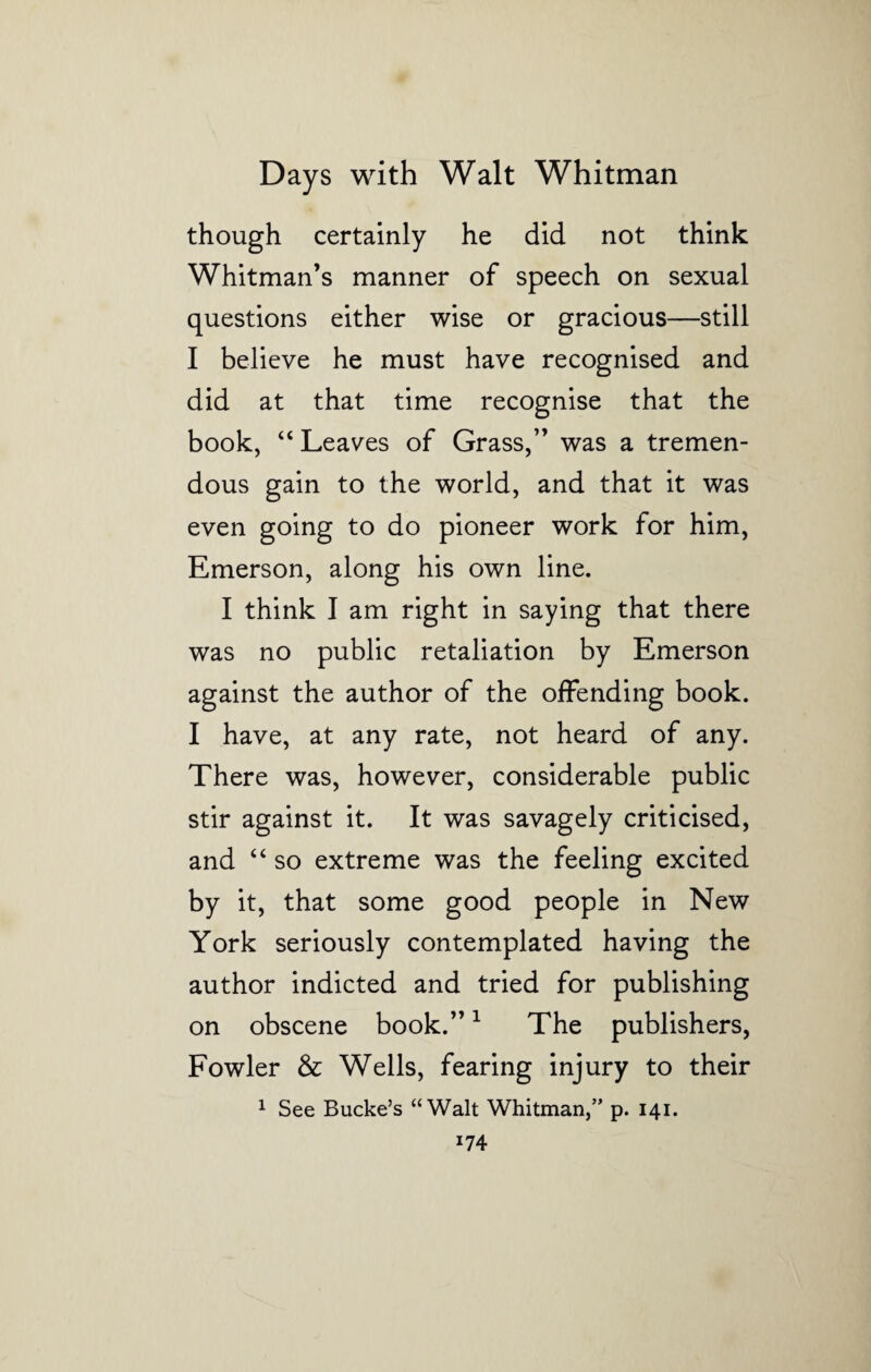 though certainly he did not think Whitman’s manner of speech on sexual questions either wise or gracious—still I believe he must have recognised and did at that time recognise that the book, “ Leaves of Grass,” was a tremen¬ dous gain to the world, and that it was even going to do pioneer work for him, Emerson, along his own line. I think I am right in saying that there was no public retaliation by Emerson against the author of the offending book. I have, at any rate, not heard of any. There was, however, considerable public stir against it. It was savagely criticised, and “ so extreme was the feeling excited by it, that some good people in New York seriously contemplated having the author indicted and tried for publishing on obscene book.”1 The publishers, Fowler & Wells, fearing injury to their 1 See Bucke’s “Walt Whitman,” p. 141.