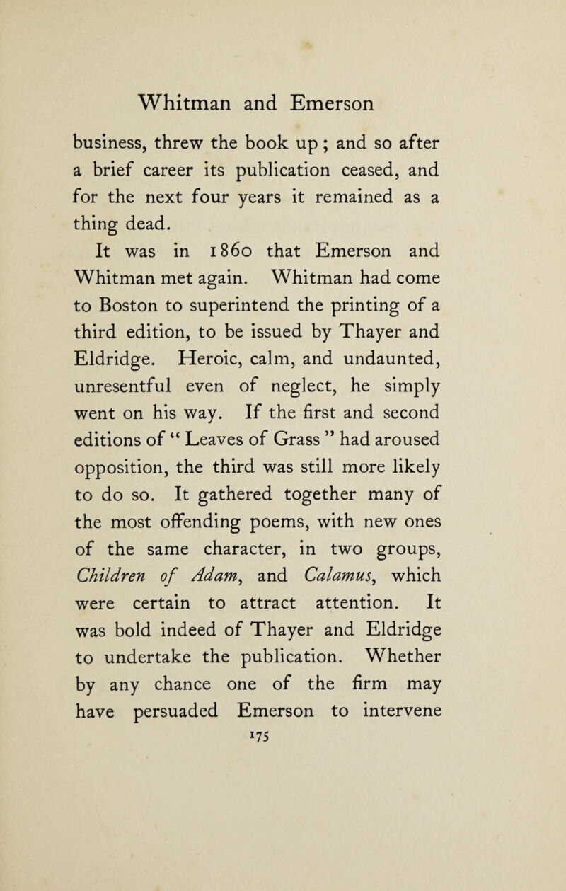 business, threw the book up; and so after a brief career its publication ceased, and for the next four years it remained as a thing dead. It was in i860 that Emerson and Whitman met again. Whitman had come to Boston to superintend the printing of a third edition, to be issued by Thayer and Eldridge. Heroic, calm, and undaunted, unresentful even of neglect, he simply went on his way. If the first and second editions of “ Leaves of Grass ” had aroused opposition, the third was still more likely to do so. It gathered together many of the most offending poems, with new ones of the same character, in two groups, Children of Adam, and Calamus, which were certain to attract attention. It was bold indeed of Thayer and Eldridge to undertake the publication. Whether by any chance one of the firm may have persuaded Emerson to intervene x75