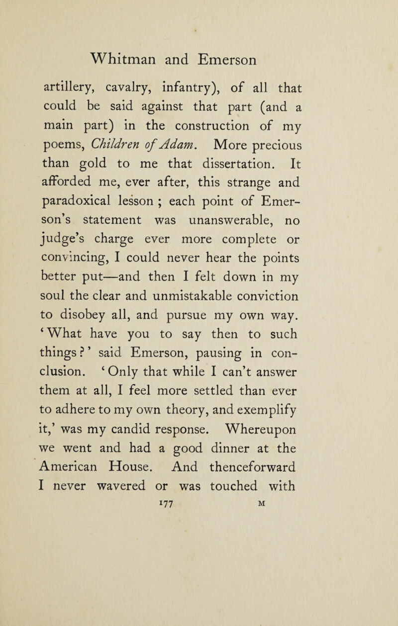 artillery, cavalry, infantry), of all that could be said against that part (and a main part) in the construction of my poems, Children of Adam. More precious than gold to me that dissertation. It afforded me, ever after, this strange and paradoxical lesson ; each point of Emer¬ son’s statement was unanswerable, no judge’s charge ever more complete or convincing, I could never hear the points better put—and then I felt down in my soul the clear and unmistakable conviction to disobey all, and pursue my own way. ‘ What have you to say then to such things ? ’ said Emerson, pausing in con¬ clusion. ‘ Only that while I can’t answer them at all, I feel more settled than ever to adhere to my own theory, and exemplify it,’ was my candid response. Whereupon we went and had a good dinner at the American House. And thenceforward I never wavered or was touched with i77 M