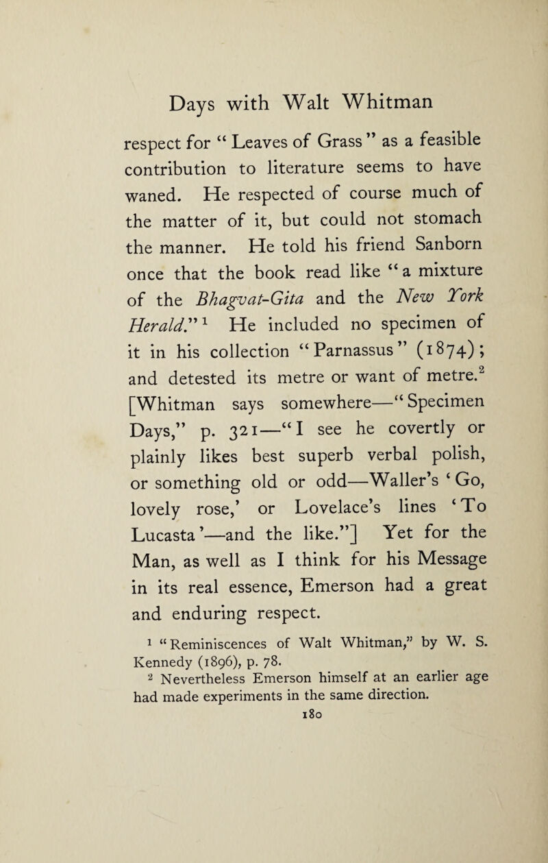 respect for “ Leaves of Grass ” as a feasible contribution to literature seems to have waned. He respected of course much of the matter of it, but could not stomach the manner. He told his friend Sanborn once that the book read like “ a mixture of the Bhagvat-Gita and the New Tork Herald.1 He included no specimen of it in his collection “Parnassus” (1874); and detested its metre or want of metre.2 [Whitman says somewhere—“ Specimen Days,” p. 321—“I see he covertly or plainly likes best superb verbal polish, or something old or odd—Waller’s ‘ Go, lovely rose,’ or Lovelace’s lines ‘To Lucasta’—and the like.”] Yet for the Man, as well as I think for his Message in its real essence, Emerson had a great and enduring respect. 1 “ Reminiscences of Walt Whitman,” by W. S. Kennedy (1896), p. 78. 2 Nevertheless Emerson himself at an earlier age had made experiments in the same direction.