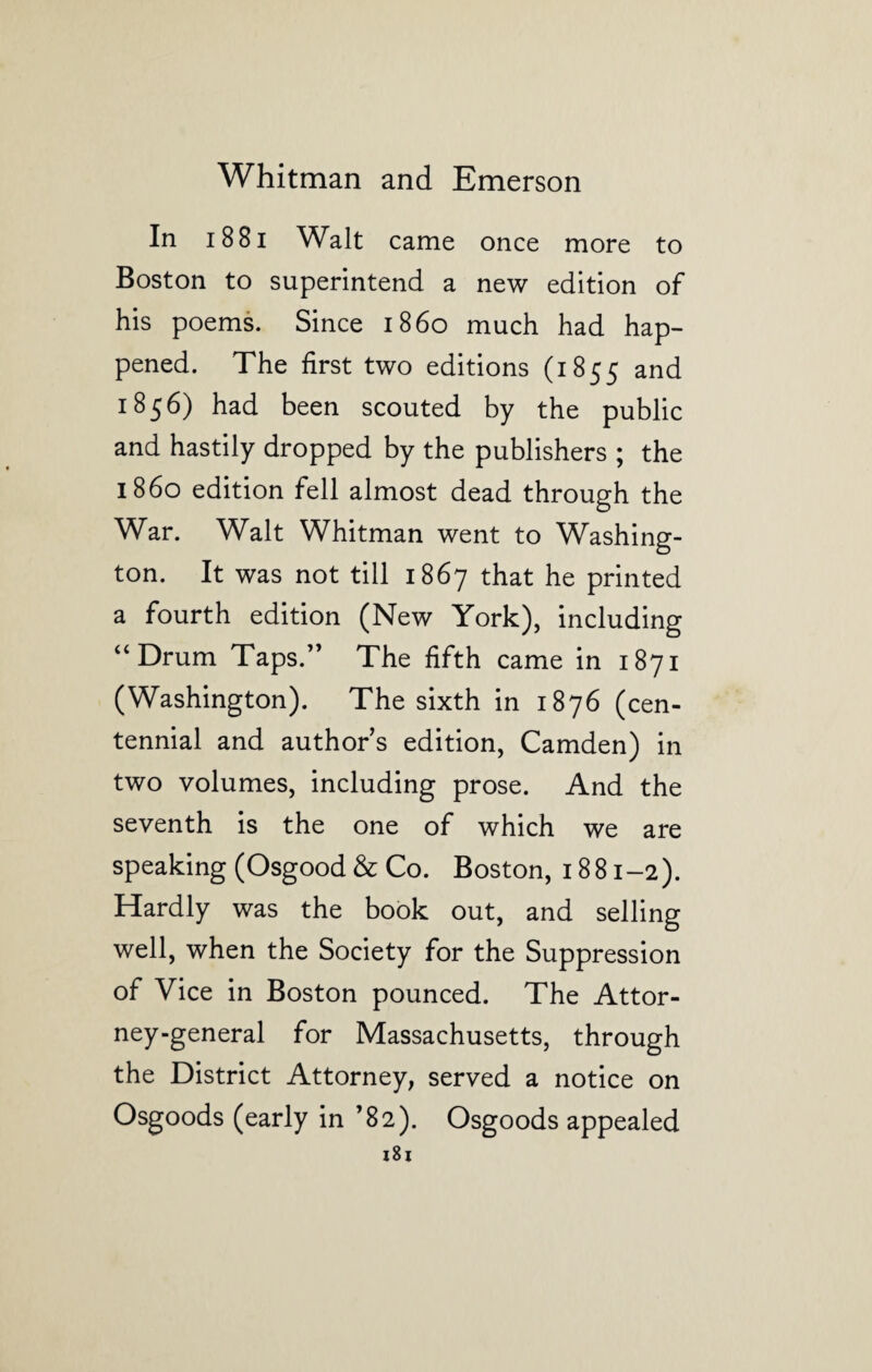 In 1881 Walt came once more to Boston to superintend a new edition of his poems. Since i860 much had hap¬ pened. The first two editions (1855 and 1856) had been scouted by the public and hastily dropped by the publishers ; the i860 edition fell almost dead through the War. Walt Whitman went to Washing¬ ton. It was not till 1867 that he printed a fourth edition (New York), including “Drum Taps.” The fifth came in 1871 (Washington). The sixth in 1876 (cen¬ tennial and authors edition, Camden) in two volumes, including prose. And the seventh is the one of which we are speaking (Osgood & Co. Boston, 1881-2). Hardly was the book out, and selling well, when the Society for the Suppression of Vice in Boston pounced. The Attor¬ ney-general for Massachusetts, through the District Attorney, served a notice on Osgoods (early in ’82). Osgoods appealed
