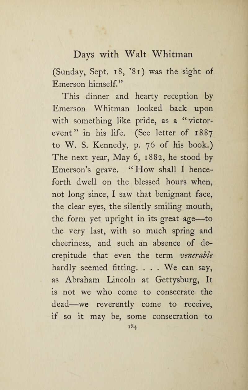(Sunday, Sept. 18, ’81) was the sight of Emerson himself.” This dinner and hearty reception by Emerson Whitman looked back upon with something like pride, as a “victor- event” in his life. (See letter of 1887 to W. S. Kennedy, p. 76 of his book.) The next year, May 6, 1882, he stood by Emerson’s grave. “ How shall I hence¬ forth dwell on the blessed hours when, not long since, I saw that benignant face, the clear eyes, the silently smiling mouth, the form yet upright in its great age—to the very last, with so much spring and cheeriness, and such an absence of de¬ crepitude that even the term venerable hardly seemed fitting. . . . We can say, as Abraham Lincoln at Gettysburg, It is not we who come to consecrate the dead—we reverently come to receive, if so it may be, some consecration to