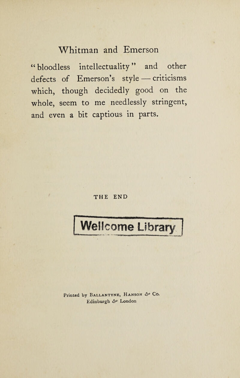 “ bloodless intellectuality ” and other defects of Emerson’s style — criticisms which, though decidedly good on the whole, seem to me needlessly stringent, and even a bit captious in parts. THE END Wellcome Library Printed by Ballantyne, Hanson dr3 Co. Edinburgh London