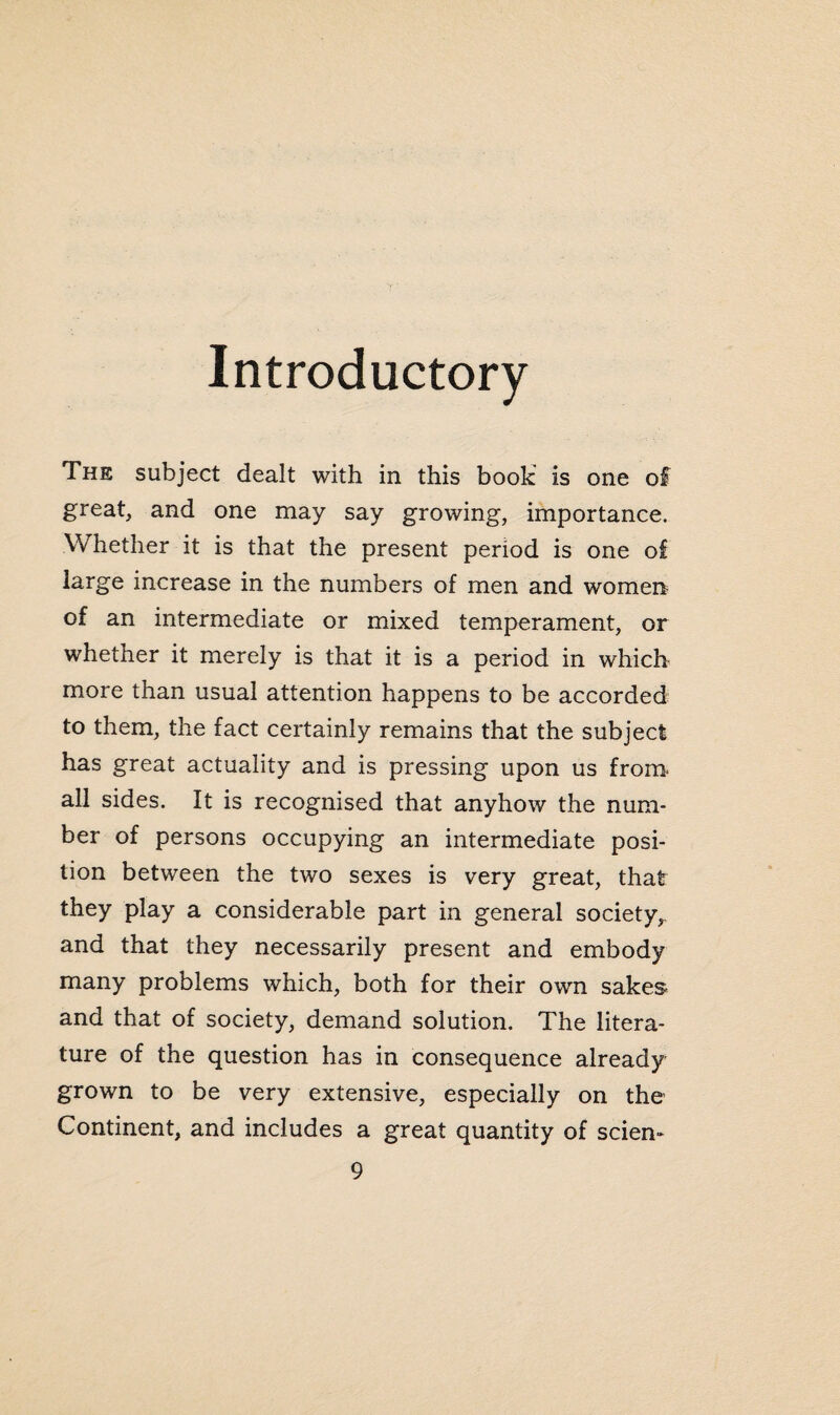 Introductory The subject dealt with in this book is one of great, and one may say growing, importance. Whether it is that the present period is one of large increase in the numbers of men and women of an intermediate or mixed temperament, or whether it merely is that it is a period in which more than usual attention happens to be accorded to them, the fact certainly remains that the subject has great actuality and is pressing upon us from all sides. It is recognised that anyhow the num¬ ber of persons occupying an intermediate posi¬ tion between the two sexes is very great, that they play a considerable part in general society, and that they necessarily present and embody many problems which, both for their own sakes and that of society, demand solution. The litera¬ ture of the question has in consequence already grown to be very extensive, especially on the Continent, and includes a great quantity of scien-