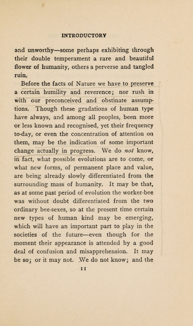 and unworthy—some perhaps exhibiting through their double temperament a rare and beautiful flower of humanity, others a perverse and tangled ruin. Before the facts of Nature we have to preserve a certain humility and reverence; nor rush in with our preconceived and obstinate assump¬ tions. Though these gradations of human type have always, and among all peoples, been more or less known and recognised, yet their frequency to-day, or even the concentration of attention on them, may be the indication of some important change actually in progress. We do not know, in fact, what possible evolutions are to come, or what new forms, of permanent place and value, are being already slowly differentiated from the surrounding mass of humanity. It may be that, as at some past period of evolution the worker-bee was without doubt differentiated from the two ordinary bee-sexes, so at the present time certain new types of human kind may be emerging, which will have an important part to play in the societies of the future—even though for the moment their appearance is attended by a good deal of confusion and misapprehension. It may be so; or it may not. We do not know; and the