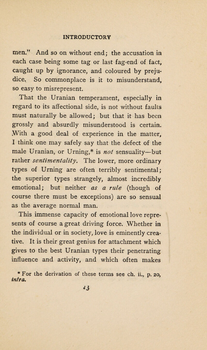 men.” And so on without end; the accusation in each case being some tag or last fag-end of fact, caught up by ignorance, and coloured by preju¬ dice, So commonplace is it to misunderstand, so easy to misrepresent. That the Uranian temperament, especially in regard to its affectional side, is not without faults must naturally be allowed; but that it has been grossly and absurdly misunderstood is certain. .With a good deal of experience in the matter, I think one may safely say that the defect of the male Uranian, or Urning,* is not sensuality—but rather sentimentality. The lower, more ordinary types of Urning are often terribly sentimental; the superior types strangely, almost incredibly emotional; but neither as a rule (though of course there must be exceptions) are so sensual as the average normal man. This immense capacity of emotional love repre¬ sents of course a great driving force. Whether in the individual or in society, love is eminently crea¬ tive. It is their great genius for attachment which gives to the best Uranian types their penetrating influence and activity, and which often makes *For the derivation of these terms see ch. ii., p. 20, infra.