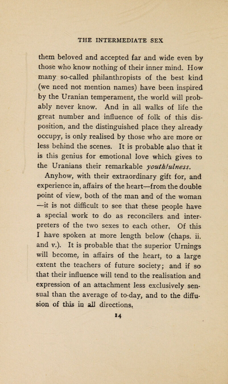 them beloved and accepted far and wide even by those who know nothing of their inner mind. How many so-called philanthropists of the best kind (we need not mention names) have been inspired by the Uranian temperament, the world will prob¬ ably never know. And in all walks of life the great number and influence of folk of this dis¬ position, and the distinguished place they already occupy, is only realised by those who are more or less behind the scenes. It is probable also that it is this genius for emotional love which gives to the Uranians their remarkable youthfulness. Anyhow, with their extraordinary gift for, and experience in, affairs of the heart—from the double point of view, both of the man and of the woman —it is not difficult to see that these people have a special work to do as reconcilers and inter¬ preters of the two sexes to each other. Of this I have spoken at more length below (chaps, ii. and v.). It is probable that the superior Urnings will become, in affairs of the heart, to a large extent the teachers of future society; and if so that their influence will tend to the realisation and expression of an attachment less exclusively sen¬ sual than the average of to-day, and to the diffu¬ sion of this in all directions. M