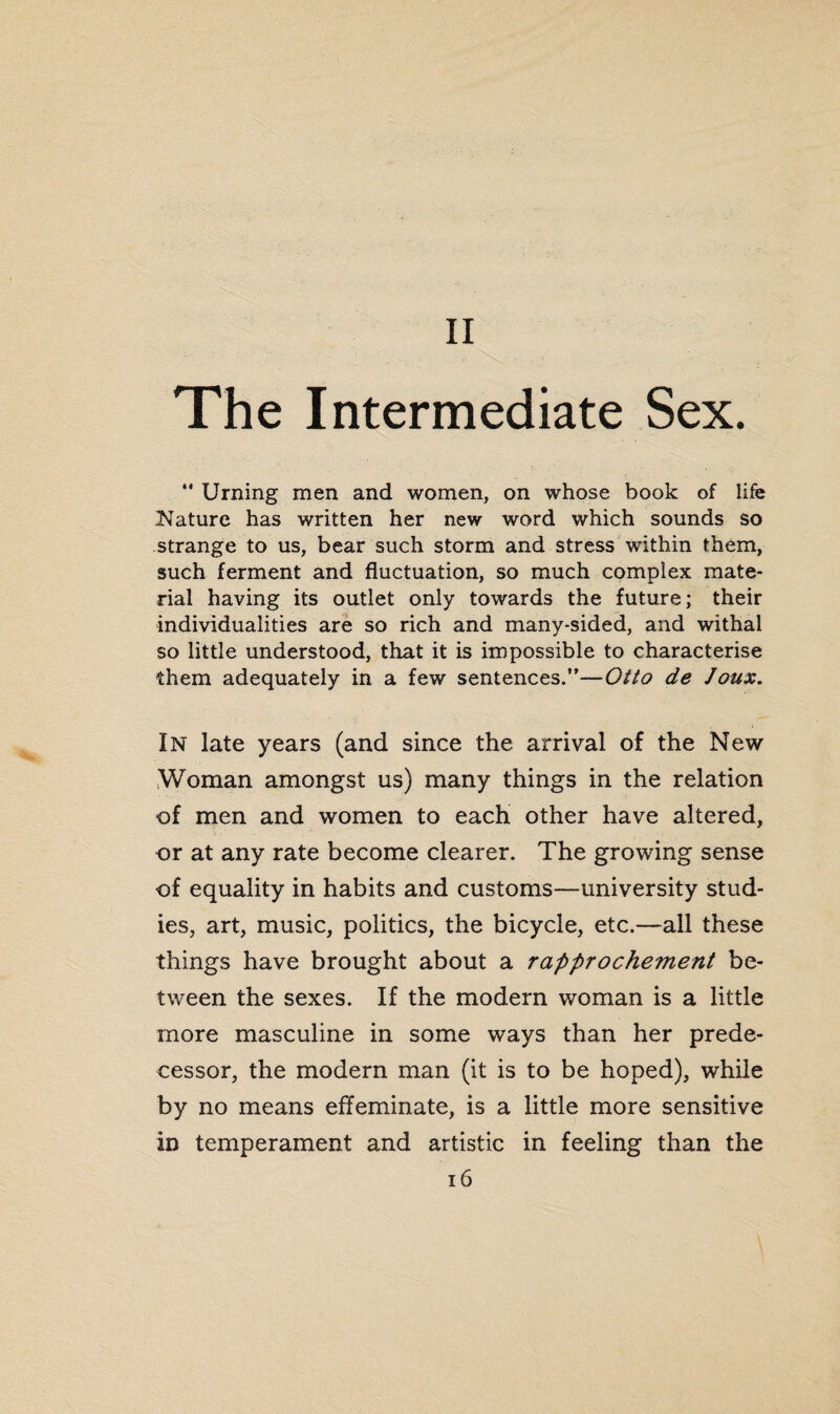 The Intermediate Sex. *' Urning men and women, on whose book of life Nature has written her new word which sounds so strange to us, bear such storm and stress within them, such ferment and fluctuation, so much complex mate¬ rial having its outlet only towards the future; their individualities are so rich and many-sided, and withal so little understood, that it is impossible to characterise them adequately in a few sentences.”—Otto de Joux. In late years (and since the arrival of the New Woman amongst us) many things in the relation of men and women to each other have altered, or at any rate become clearer. The growing sense of equality in habits and customs—university stud¬ ies, art, music, politics, the bicycle, etc.—all these things have brought about a rapprochement be¬ tween the sexes. If the modern woman is a little more masculine in some ways than her prede¬ cessor, the modern man (it is to be hoped), while by no means effeminate, is a little more sensitive in temperament and artistic in feeling than the 16 \