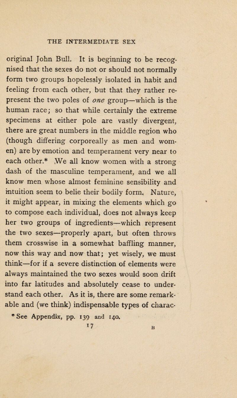 original John Bull. It is beginning to be recog¬ nised that the sexes do not or should not normally form two groups hopelessly isolated in habit and feeling from each other, but that they rather re¬ present the two poles of one group—which is the human race; so that while certainly the extreme specimens at either pole are vastly divergent, there are great numbers in the middle region who (though differing corporeally as men and wom¬ en) are by emotion and temperament very near to each other.* tWe all know women with a strong dash of the masculine temperament, and we all know men whose almost feminine sensibility and intuition seem to belie their bodily form. Nature, it might appear, in mixing the elements which go to compose each individual, does not always keep her two groups of ingredients—which represent the two sexes—properly apart, but often throws them crosswise in a somewhat baffling manner, now this way and now that; yet wisely, we must think—for if a severe distinction of elements were always maintained the two sexes would soon drift into far latitudes and absolutely cease to under¬ stand each other. As it is, there are some remark¬ able and (we think) indispensable types of charac- * See Appendix, pp. 139 and 140,