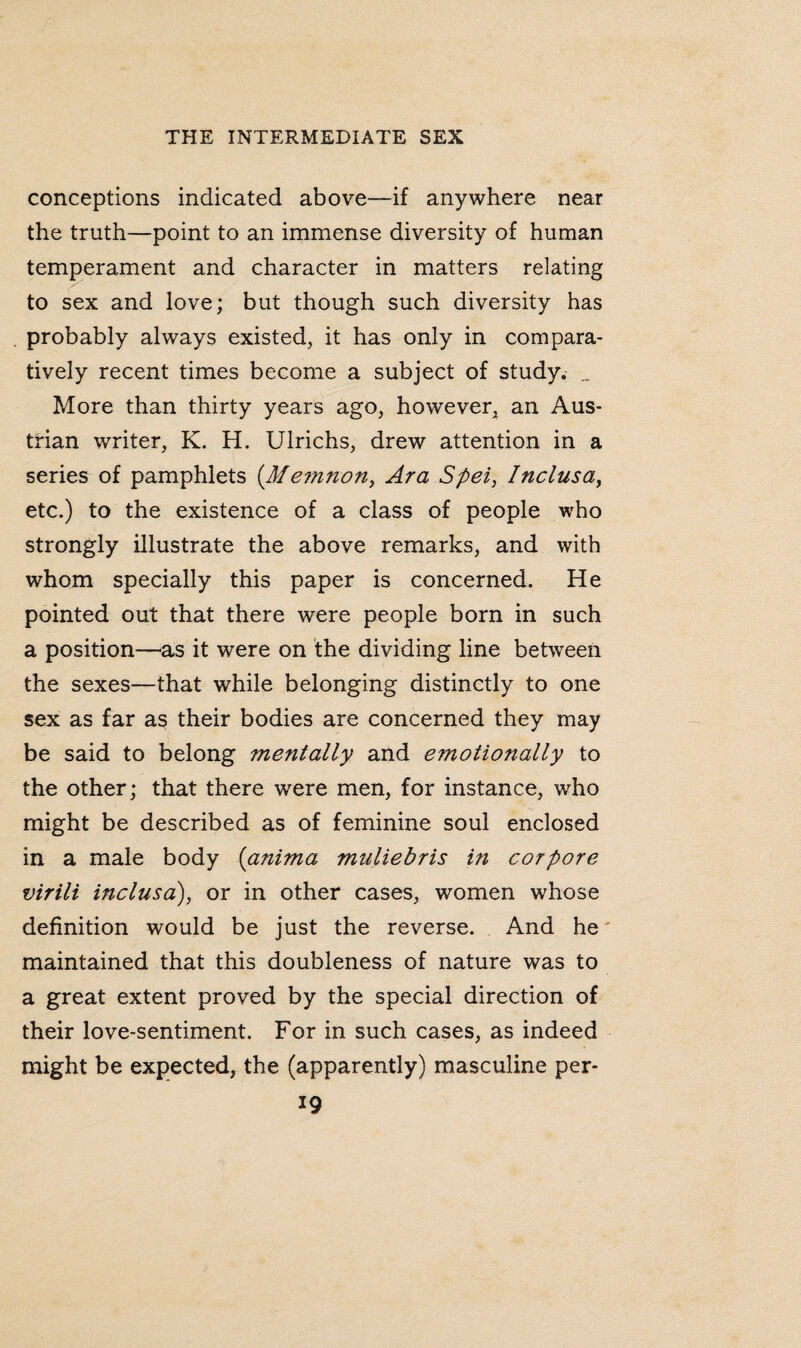 conceptions indicated above—if anywhere near the truth—point to an immense diversity of human temperament and character in matters relating to sex and love; but though such diversity has probably always existed, it has only in compara¬ tively recent times become a subject of study. _ More than thirty years ago, however, an Aus¬ trian writer, K. H. Ulrichs, drew attention in a series of pamphlets (Memnon, Ara Spei, Inclusa, etc.) to the existence of a class of people who strongly illustrate the above remarks, and with whom specially this paper is concerned. He pointed out that there were people born in such a position—as it were on the dividing line between the sexes—that while belonging distinctly to one sex as far as their bodies are concerned they may be said to belong mentally and emotionally to the other; that there were men, for instance, who might be described as of feminine soul enclosed in a male body (anima muliebris in cor pore virili inclusa), or in other cases, women whose definition would be just the reverse. And he maintained that this doubleness of nature was to a great extent proved by the special direction of their love-sentiment. For in such cases, as indeed might be expected, the (apparently) masculine per-