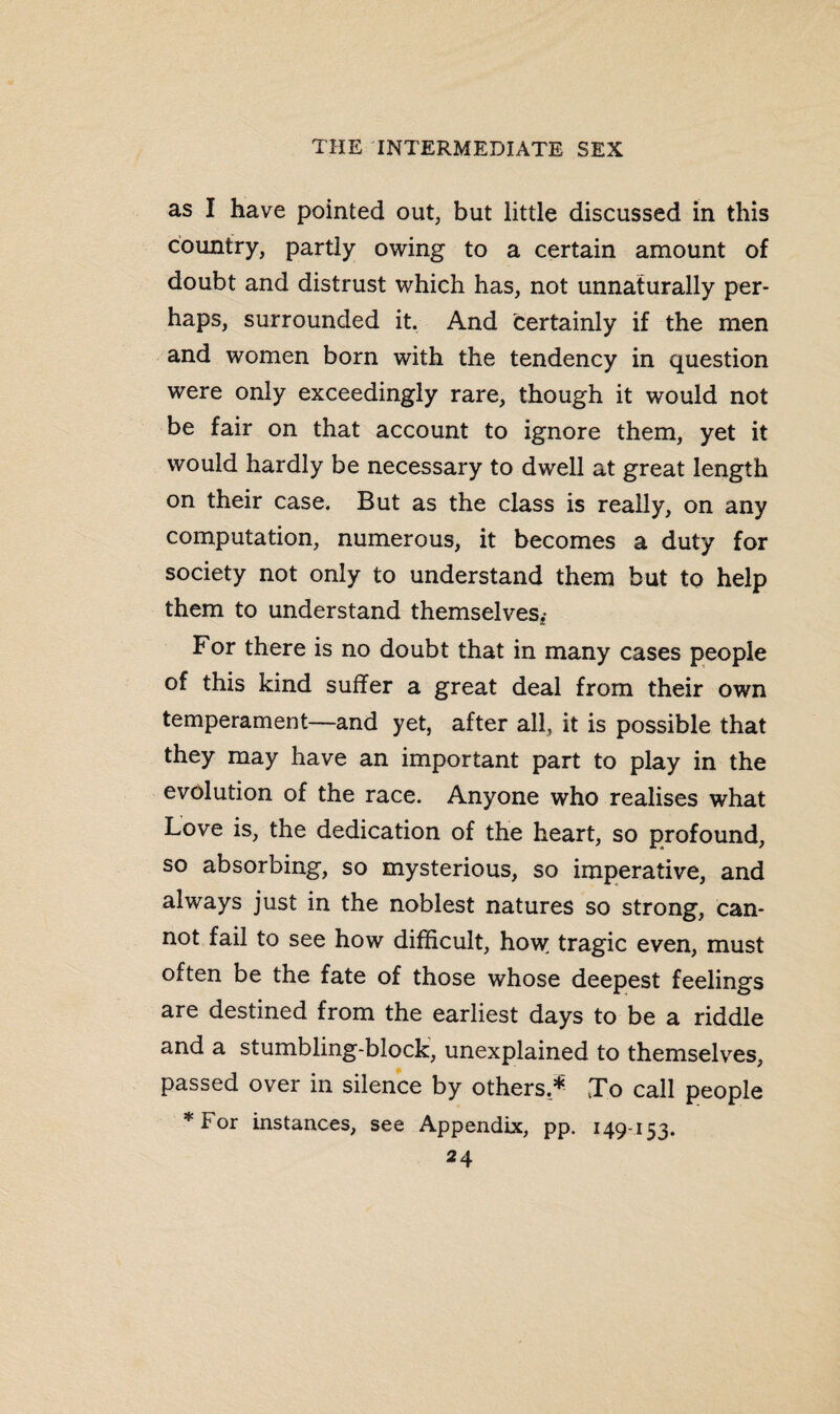 as I have pointed out, but little discussed in this country, partly owing to a certain amount of doubt and distrust which has, not unnaturally per¬ haps, surrounded it. And certainly if the men and women born with the tendency in question were only exceedingly rare, though it would not be fair on that account to ignore them, yet it would hardly be necessary to dwell at great length on their case. But as the class is really, on any computation, numerous, it becomes a duty for society not only to understand them but to help them to understand themselves,- For there is no doubt that in many cases people of this kind suffer a great deal from their own temperament—and yet, after all, it is possible that they may have an important part to play in the evolution of the race. Anyone who realises what Love is, the dedication of the heart, so profound, so absorbing, so mysterious, so imperative, and always just in the noblest natures so strong, can¬ not fail to see how difficult, how; tragic even, must often be the fate of those whose deepest feelings are destined from the earliest days to be a riddle and a stumbling-block, unexplained to themselves, passed over in silence by others,*- To call people *For instances, see Appendix, pp. 149-153.